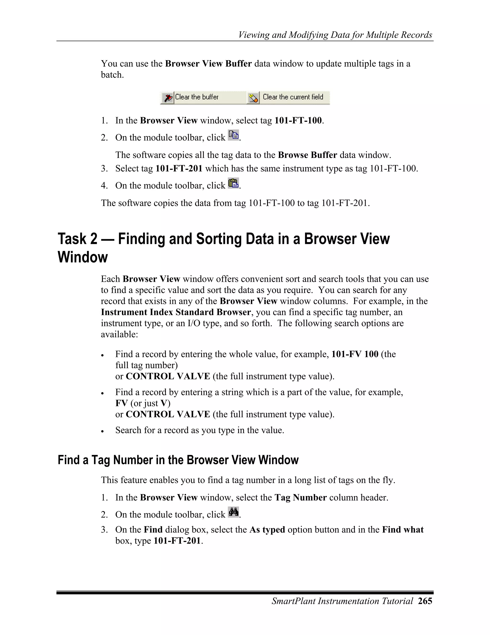 Viewing and Modifying Data for Multiple Records

       You can use the Browser View Buffer data window to update multiple tags in a
       batch.



       1. In the Browser View window, select tag 101-FT-100.
       2. On the module toolbar, click      .
          The software copies all the tag data to the Browse Buffer data window.
       3. Select tag 101-FT-201 which has the same instrument type as tag 101-FT-100.
       4. On the module toolbar, click      .
       The software copies the data from tag 101-FT-100 to tag 101-FT-201.


Task 2 — Finding and Sorting Data in a Browser View
Window
       Each Browser View window offers convenient sort and search tools that you can use
       to find a specific value and sort the data as you require. You can search for any
       record that exists in any of the Browser View window columns. For example, in the
       Instrument Index Standard Browser, you can find a specific tag number, an
       instrument type, or an I/O type, and so forth. The following search options are
       available:

       •   Find a record by entering the whole value, for example, 101-FV 100 (the
           full tag number)
           or CONTROL VALVE (the full instrument type value).
       •   Find a record by entering a string which is a part of the value, for example,
           FV (or just V)
           or CONTROL VALVE (the full instrument type value).
       •   Search for a record as you type in the value.


Find a Tag Number in the Browser View Window
       This feature enables you to find a tag number in a long list of tags on the fly.
       1. In the Browser View window, select the Tag Number column header.
       2. On the module toolbar, click      .
       3. On the Find dialog box, select the As typed option button and in the Find what
          box, type 101-FT-201.




                                                     SmartPlant Instrumentation Tutorial 265
 