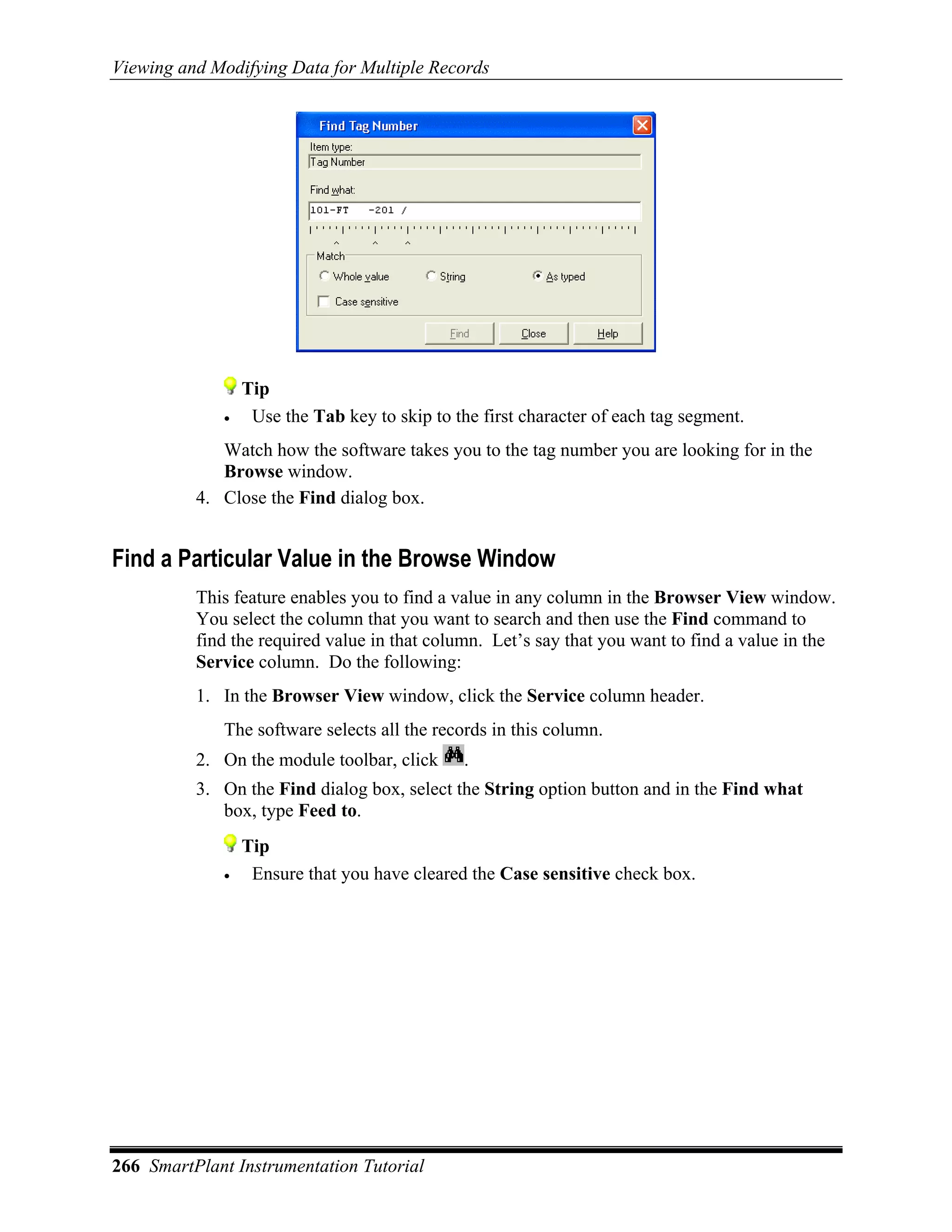 Viewing and Modifying Data for Multiple Records




                 Tip
             •    Use the Tab key to skip to the first character of each tag segment.
             Watch how the software takes you to the tag number you are looking for in the
             Browse window.
          4. Close the Find dialog box.


Find a Particular Value in the Browse Window
          This feature enables you to find a value in any column in the Browser View window.
          You select the column that you want to search and then use the Find command to
          find the required value in that column. Let’s say that you want to find a value in the
          Service column. Do the following:
          1. In the Browser View window, click the Service column header.
             The software selects all the records in this column.
          2. On the module toolbar, click      .
          3. On the Find dialog box, select the String option button and in the Find what
             box, type Feed to.
                 Tip
             •    Ensure that you have cleared the Case sensitive check box.




266 SmartPlant Instrumentation Tutorial
 