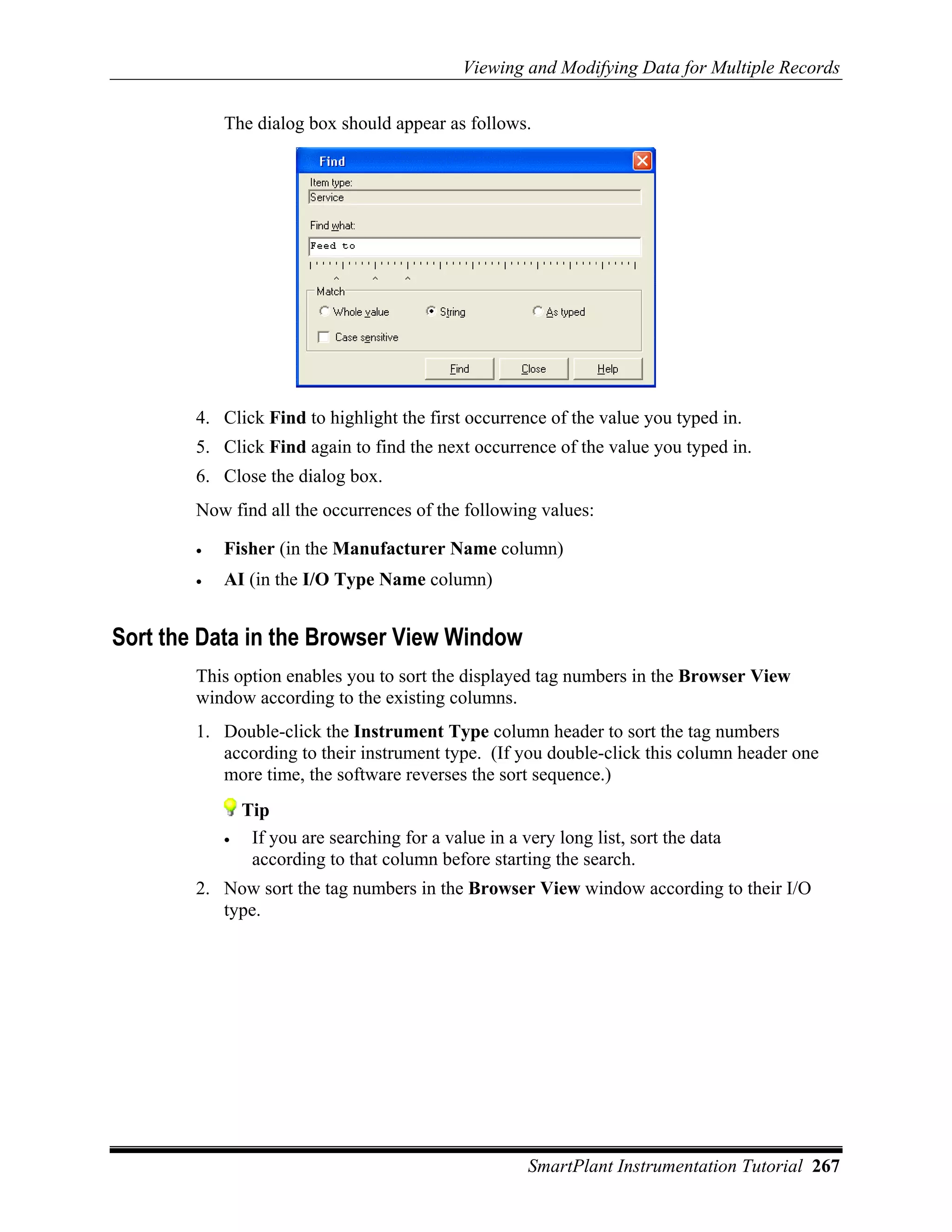 Viewing and Modifying Data for Multiple Records

            The dialog box should appear as follows.




        4. Click Find to highlight the first occurrence of the value you typed in.
        5. Click Find again to find the next occurrence of the value you typed in.
        6. Close the dialog box.
        Now find all the occurrences of the following values:

        •   Fisher (in the Manufacturer Name column)
        •   AI (in the I/O Type Name column)


Sort the Data in the Browser View Window
        This option enables you to sort the displayed tag numbers in the Browser View
        window according to the existing columns.
        1. Double-click the Instrument Type column header to sort the tag numbers
           according to their instrument type. (If you double-click this column header one
           more time, the software reverses the sort sequence.)
                Tip
            •    If you are searching for a value in a very long list, sort the data
                 according to that column before starting the search.
        2. Now sort the tag numbers in the Browser View window according to their I/O
           type.




                                                        SmartPlant Instrumentation Tutorial 267
 