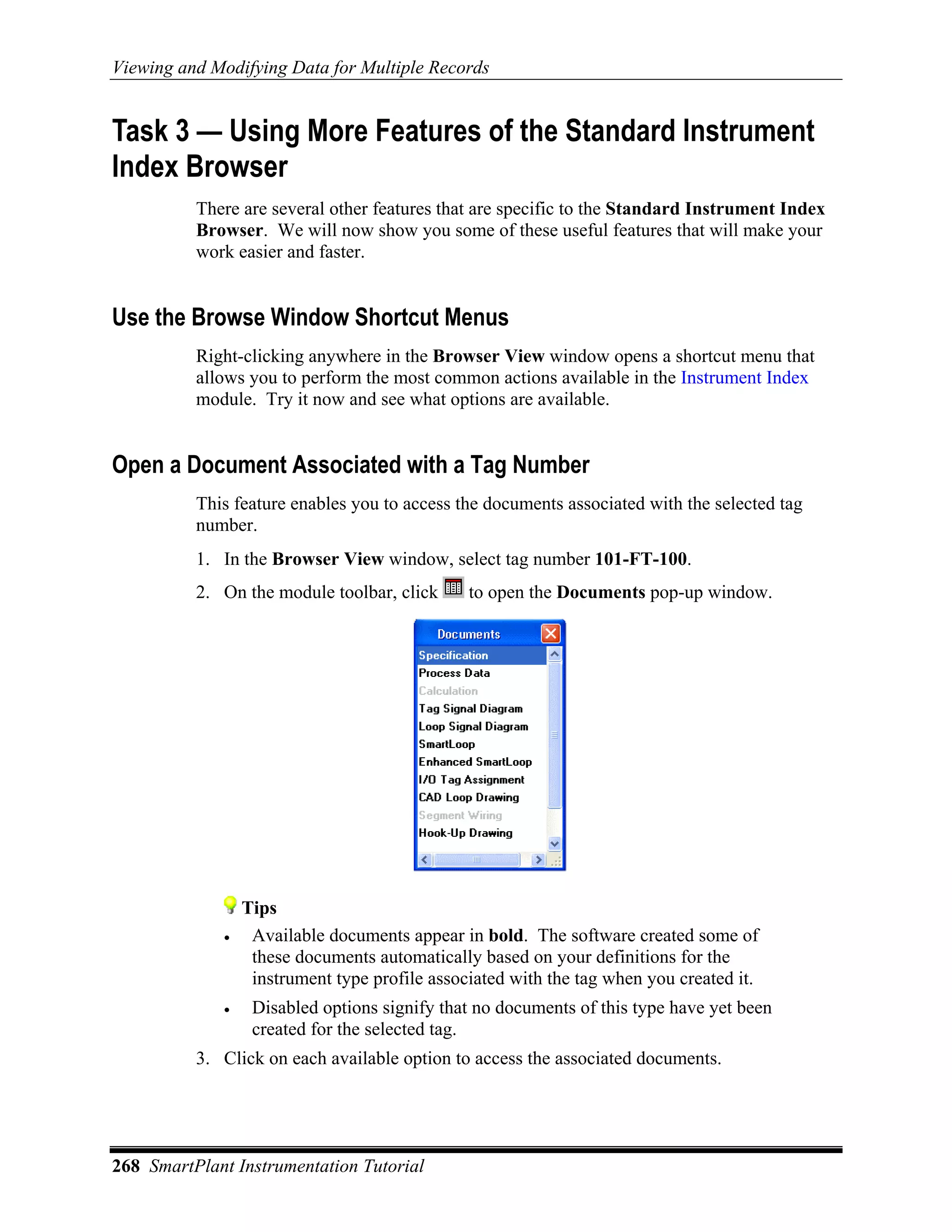 Viewing and Modifying Data for Multiple Records


Task 3 — Using More Features of the Standard Instrument
Index Browser
          There are several other features that are specific to the Standard Instrument Index
          Browser. We will now show you some of these useful features that will make your
          work easier and faster.


Use the Browse Window Shortcut Menus
          Right-clicking anywhere in the Browser View window opens a shortcut menu that
          allows you to perform the most common actions available in the Instrument Index
          module. Try it now and see what options are available.


Open a Document Associated with a Tag Number
          This feature enables you to access the documents associated with the selected tag
          number.
          1. In the Browser View window, select tag number 101-FT-100.
          2. On the module toolbar, click      to open the Documents pop-up window.




                 Tips
             •    Available documents appear in bold. The software created some of
                  these documents automatically based on your definitions for the
                  instrument type profile associated with the tag when you created it.
             •    Disabled options signify that no documents of this type have yet been
                  created for the selected tag.
          3. Click on each available option to access the associated documents.




268 SmartPlant Instrumentation Tutorial
 