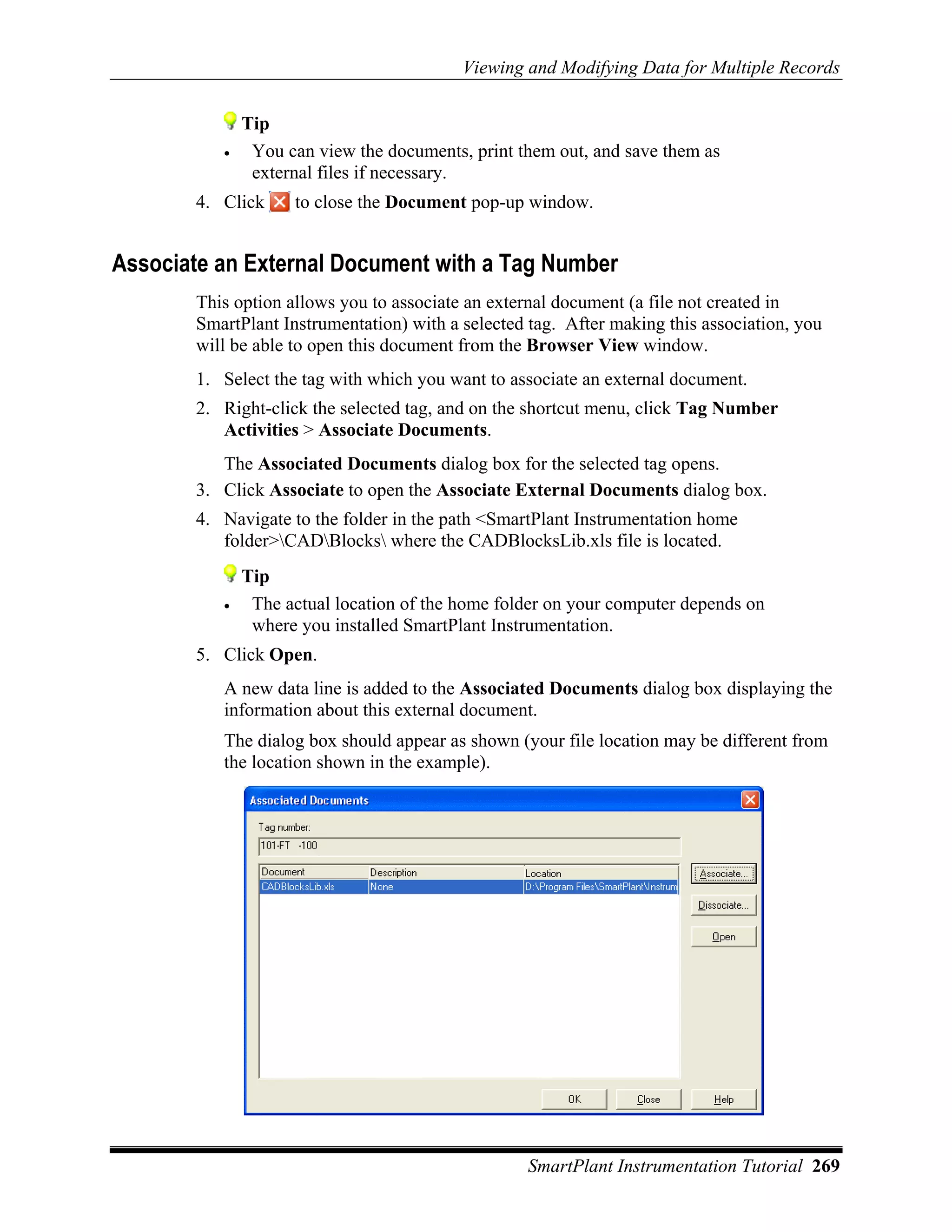 Viewing and Modifying Data for Multiple Records


              Tip
          •    You can view the documents, print them out, and save them as
               external files if necessary.
       4. Click     to close the Document pop-up window.


Associate an External Document with a Tag Number
       This option allows you to associate an external document (a file not created in
       SmartPlant Instrumentation) with a selected tag. After making this association, you
       will be able to open this document from the Browser View window.
       1. Select the tag with which you want to associate an external document.
       2. Right-click the selected tag, and on the shortcut menu, click Tag Number
          Activities > Associate Documents.
          The Associated Documents dialog box for the selected tag opens.
       3. Click Associate to open the Associate External Documents dialog box.
       4. Navigate to the folder in the path <SmartPlant Instrumentation home
          folder>CADBlocks where the CADBlocksLib.xls file is located.
              Tip
          •    The actual location of the home folder on your computer depends on
               where you installed SmartPlant Instrumentation.
       5. Click Open.
          A new data line is added to the Associated Documents dialog box displaying the
          information about this external document.
          The dialog box should appear as shown (your file location may be different from
          the location shown in the example).




                                                   SmartPlant Instrumentation Tutorial 269
 