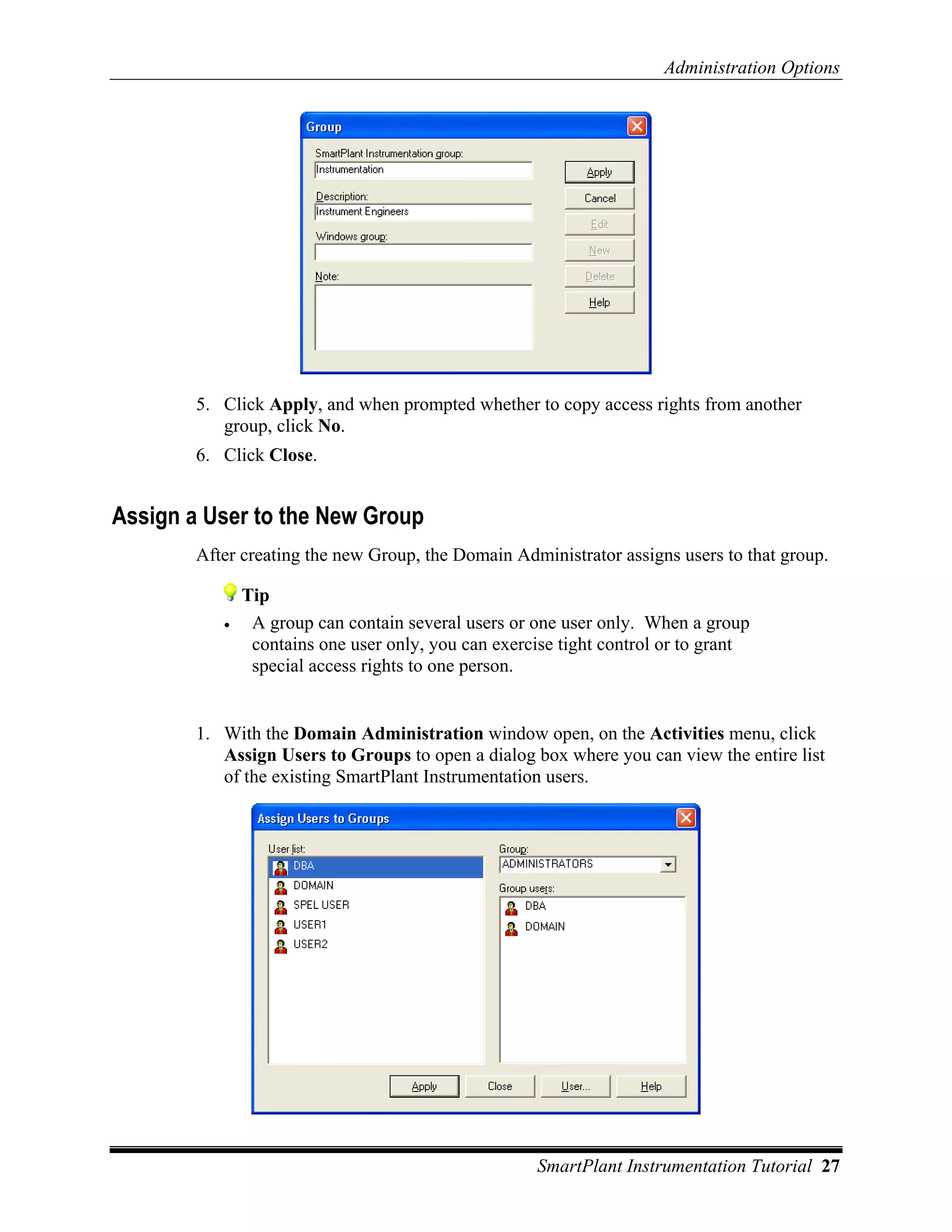 Administration Options




        5. Click Apply, and when prompted whether to copy access rights from another
           group, click No.
        6. Click Close.


Assign a User to the New Group
        After creating the new Group, the Domain Administrator assigns users to that group.

               Tip
           •    A group can contain several users or one user only. When a group
                contains one user only, you can exercise tight control or to grant
                special access rights to one person.


        1. With the Domain Administration window open, on the Activities menu, click
           Assign Users to Groups to open a dialog box where you can view the entire list
           of the existing SmartPlant Instrumentation users.




                                                     SmartPlant Instrumentation Tutorial 27
 