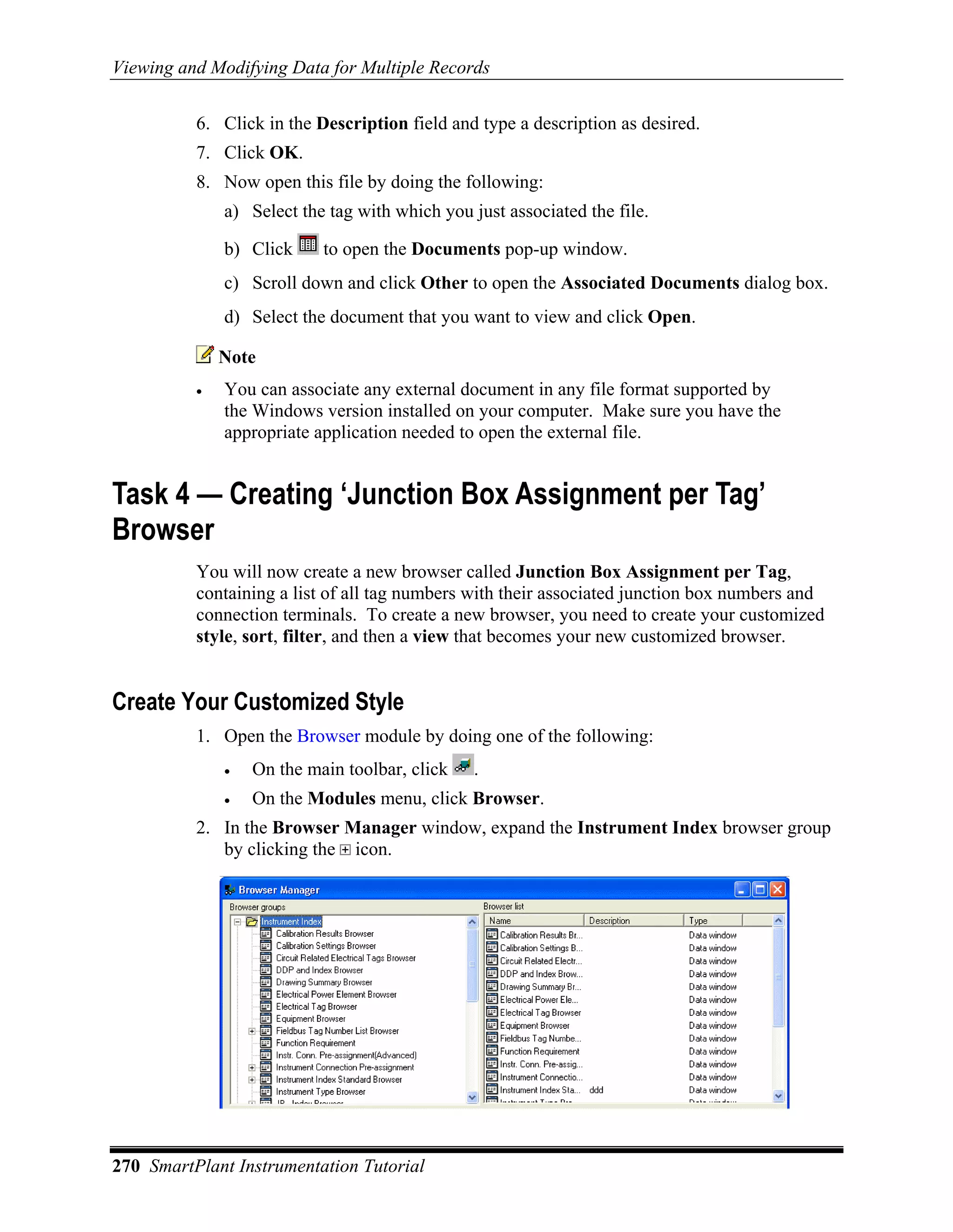 Viewing and Modifying Data for Multiple Records

          6. Click in the Description field and type a description as desired.
          7. Click OK.
          8. Now open this file by doing the following:
              a) Select the tag with which you just associated the file.

              b) Click     to open the Documents pop-up window.
              c) Scroll down and click Other to open the Associated Documents dialog box.
              d) Select the document that you want to view and click Open.

              Note
          •   You can associate any external document in any file format supported by
              the Windows version installed on your computer. Make sure you have the
              appropriate application needed to open the external file.


Task 4 — Creating ‘Junction Box Assignment per Tag’
Browser
          You will now create a new browser called Junction Box Assignment per Tag,
          containing a list of all tag numbers with their associated junction box numbers and
          connection terminals. To create a new browser, you need to create your customized
          style, sort, filter, and then a view that becomes your new customized browser.


Create Your Customized Style
          1. Open the Browser module by doing one of the following:
              •   On the main toolbar, click    .
              •   On the Modules menu, click Browser.
          2. In the Browser Manager window, expand the Instrument Index browser group
             by clicking the icon.




270 SmartPlant Instrumentation Tutorial
 