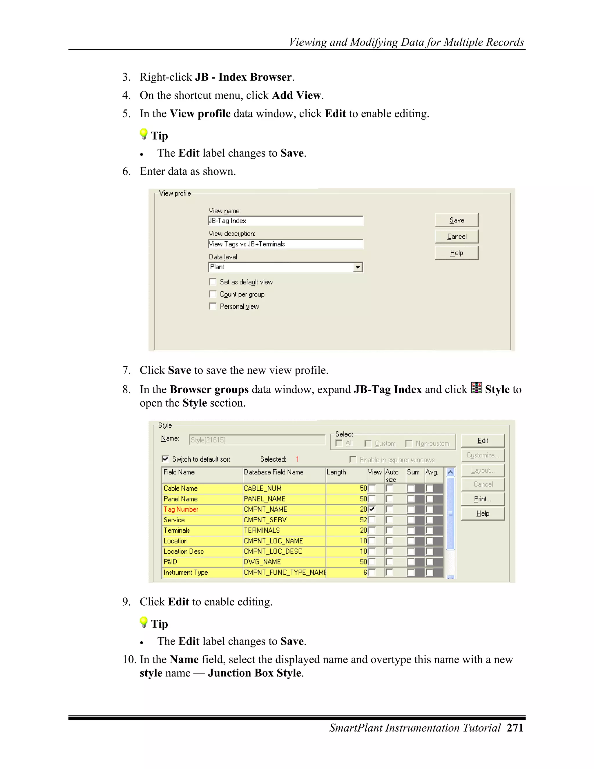 Viewing and Modifying Data for Multiple Records

3. Right-click JB - Index Browser.
4. On the shortcut menu, click Add View.
5. In the View profile data window, click Edit to enable editing.
       Tip
   •    The Edit label changes to Save.
6. Enter data as shown.




7. Click Save to save the new view profile.
8. In the Browser groups data window, expand JB-Tag Index and click          Style to
   open the Style section.




9. Click Edit to enable editing.
       Tip
   •    The Edit label changes to Save.
10. In the Name field, select the displayed name and overtype this name with a new
    style name — Junction Box Style.



                                              SmartPlant Instrumentation Tutorial 271
 