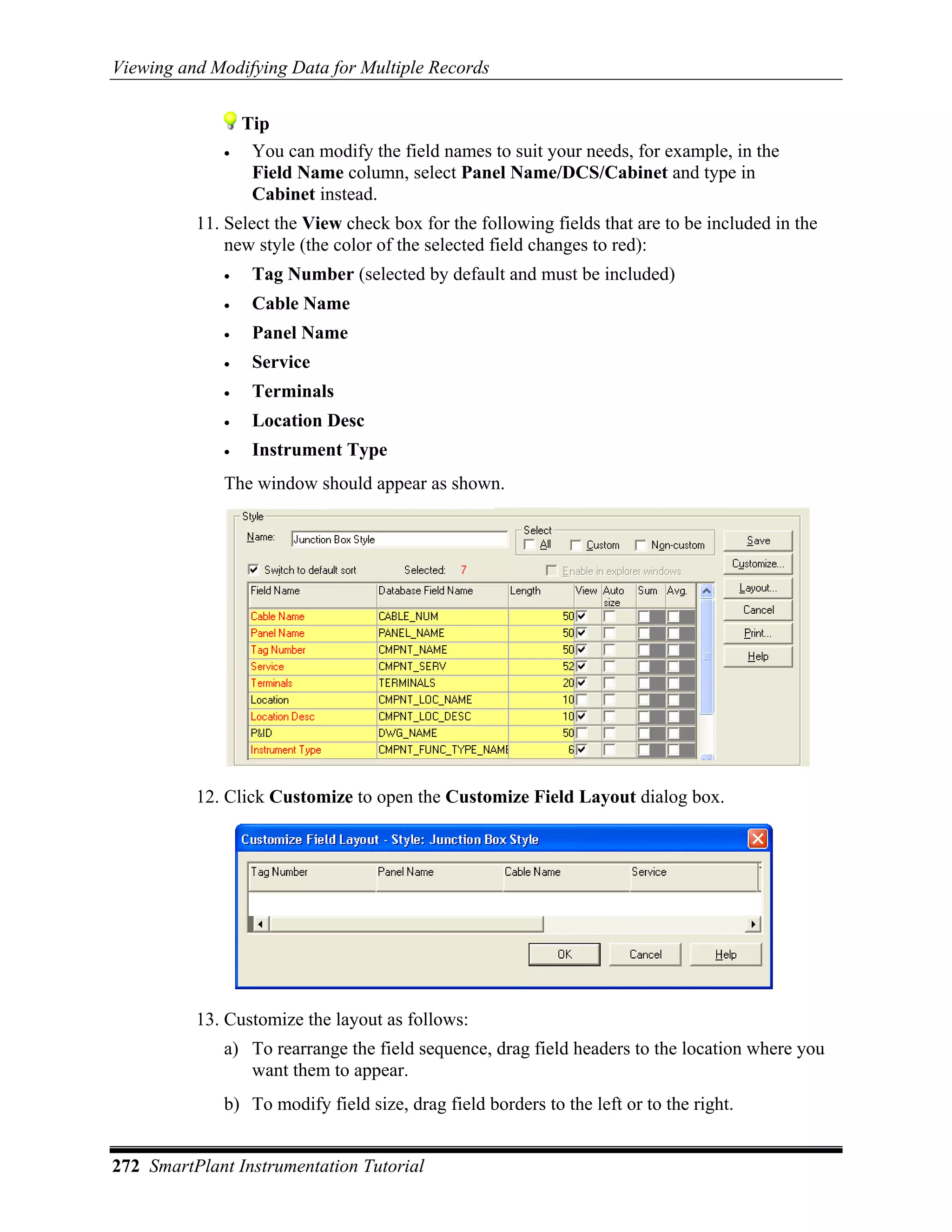 Viewing and Modifying Data for Multiple Records


                 Tip
             •    You can modify the field names to suit your needs, for example, in the
                  Field Name column, select Panel Name/DCS/Cabinet and type in
                  Cabinet instead.
          11. Select the View check box for the following fields that are to be included in the
              new style (the color of the selected field changes to red):
             •    Tag Number (selected by default and must be included)
             •    Cable Name
             •    Panel Name
             •    Service
             •    Terminals
             •    Location Desc
             •    Instrument Type
             The window should appear as shown.




          12. Click Customize to open the Customize Field Layout dialog box.




          13. Customize the layout as follows:
             a) To rearrange the field sequence, drag field headers to the location where you
                want them to appear.
             b) To modify field size, drag field borders to the left or to the right.


272 SmartPlant Instrumentation Tutorial
 