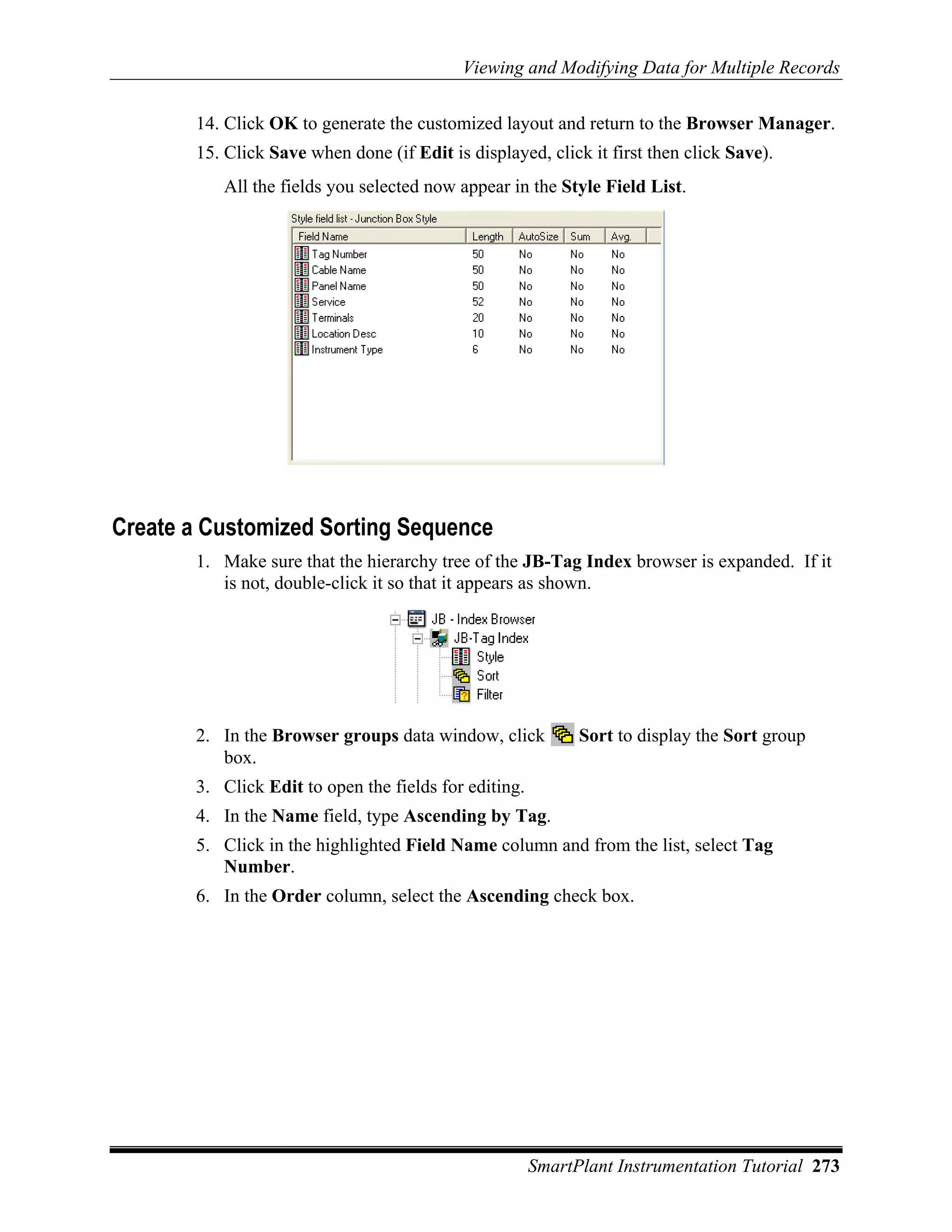 Viewing and Modifying Data for Multiple Records

       14. Click OK to generate the customized layout and return to the Browser Manager.
       15. Click Save when done (if Edit is displayed, click it first then click Save).
          All the fields you selected now appear in the Style Field List.




Create a Customized Sorting Sequence
       1. Make sure that the hierarchy tree of the JB-Tag Index browser is expanded. If it
          is not, double-click it so that it appears as shown.




       2. In the Browser groups data window, click           Sort to display the Sort group
          box.
       3. Click Edit to open the fields for editing.
       4. In the Name field, type Ascending by Tag.
       5. Click in the highlighted Field Name column and from the list, select Tag
          Number.
       6. In the Order column, select the Ascending check box.




                                                       SmartPlant Instrumentation Tutorial 273
 