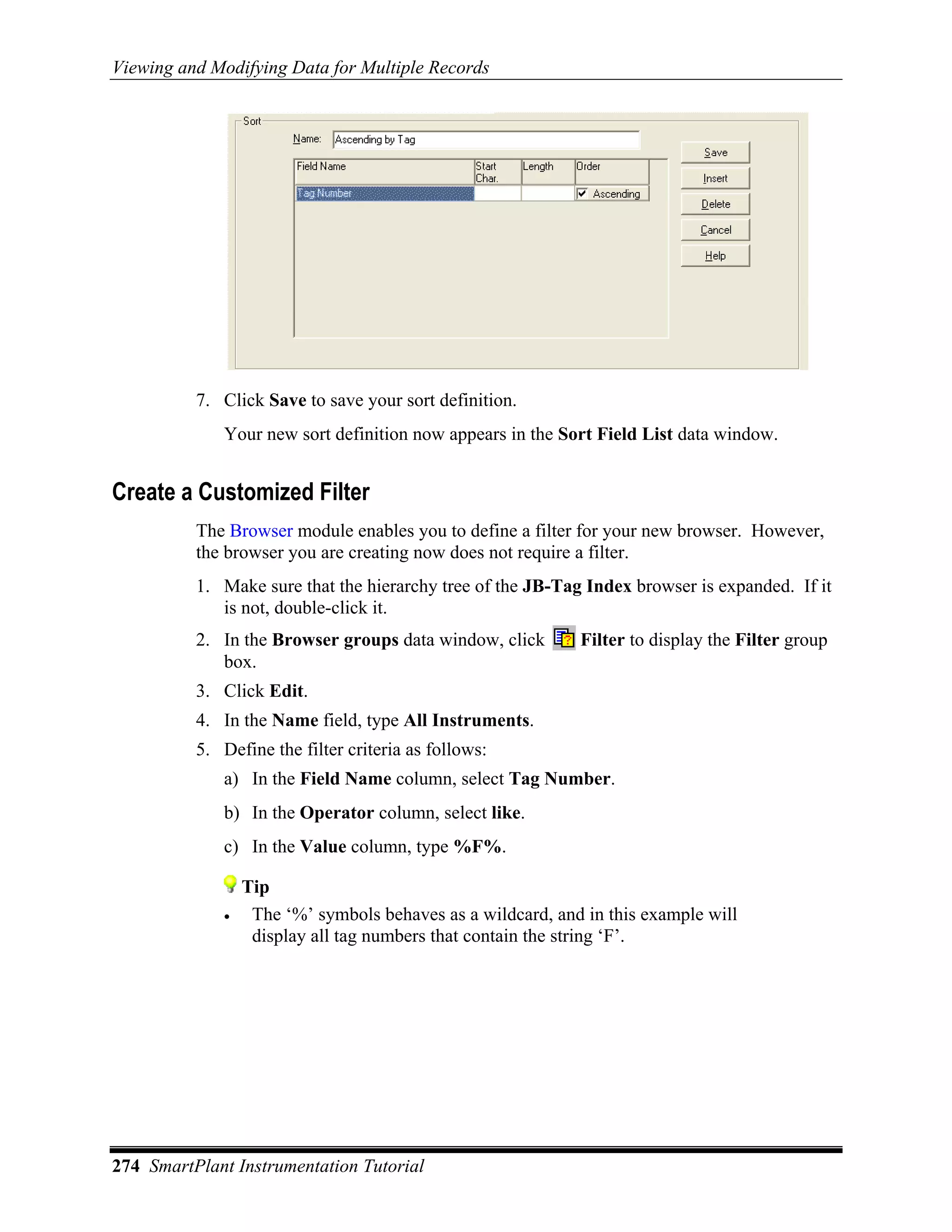 Viewing and Modifying Data for Multiple Records




          7. Click Save to save your sort definition.
             Your new sort definition now appears in the Sort Field List data window.


Create a Customized Filter
          The Browser module enables you to define a filter for your new browser. However,
          the browser you are creating now does not require a filter.
          1. Make sure that the hierarchy tree of the JB-Tag Index browser is expanded. If it
             is not, double-click it.
          2. In the Browser groups data window, click       Filter to display the Filter group
             box.
          3. Click Edit.
          4. In the Name field, type All Instruments.
          5. Define the filter criteria as follows:
             a) In the Field Name column, select Tag Number.
             b) In the Operator column, select like.
             c) In the Value column, type %F%.

                 Tip
             •    The ‘%’ symbols behaves as a wildcard, and in this example will
                  display all tag numbers that contain the string ‘F’.




274 SmartPlant Instrumentation Tutorial
 