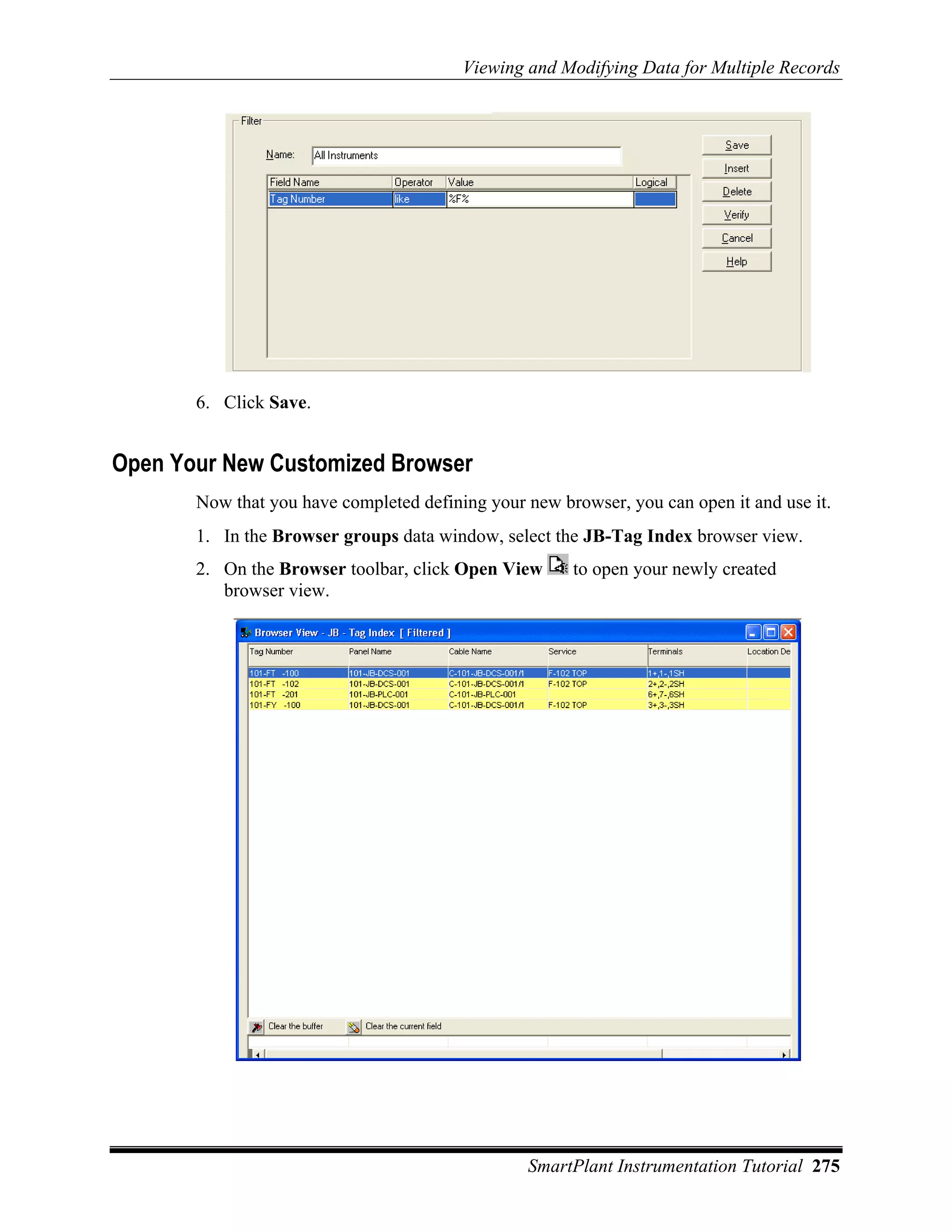 Viewing and Modifying Data for Multiple Records




       6. Click Save.


Open Your New Customized Browser
       Now that you have completed defining your new browser, you can open it and use it.
       1. In the Browser groups data window, select the JB-Tag Index browser view.
       2. On the Browser toolbar, click Open View      to open your newly created
          browser view.




                                                 SmartPlant Instrumentation Tutorial 275
 