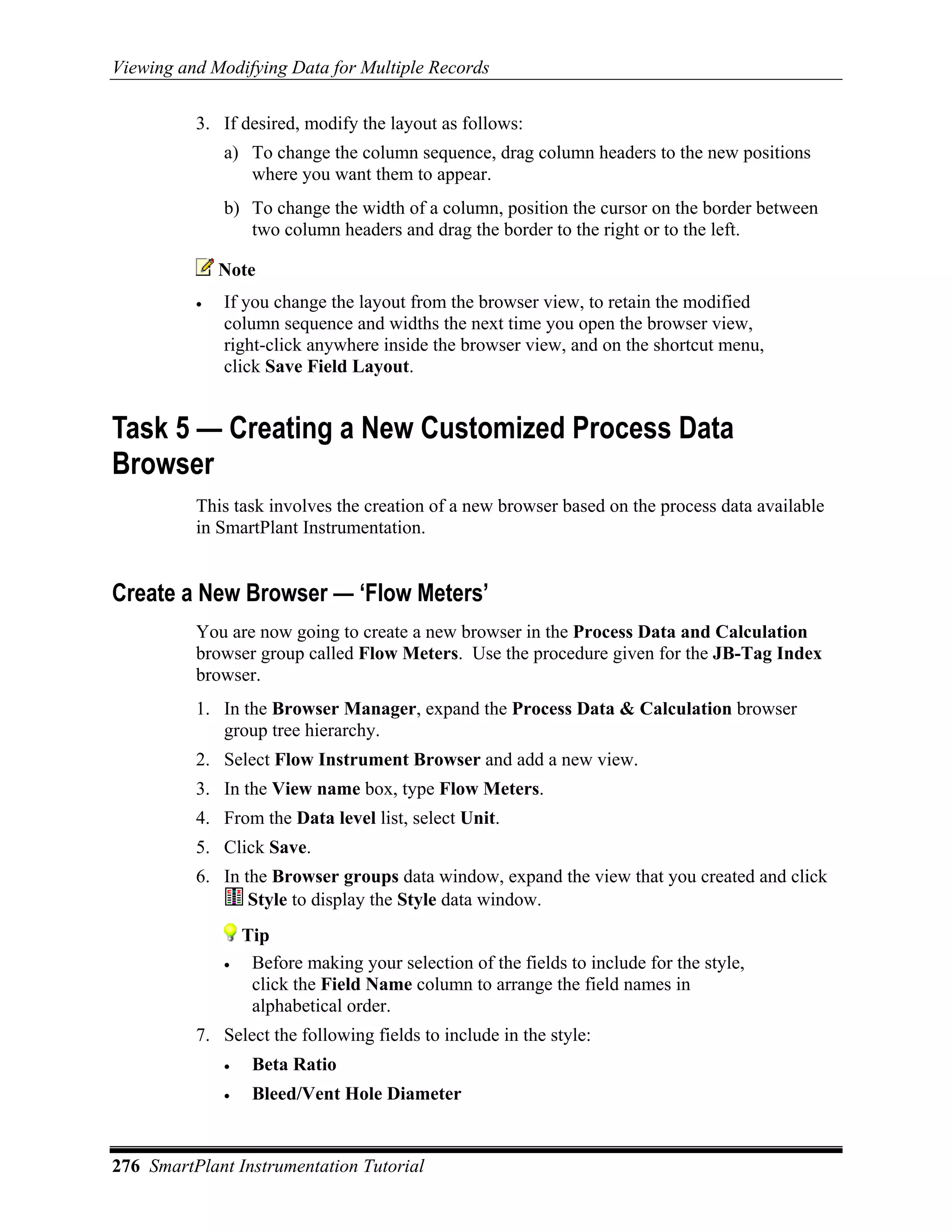 Viewing and Modifying Data for Multiple Records

          3. If desired, modify the layout as follows:
              a) To change the column sequence, drag column headers to the new positions
                 where you want them to appear.
              b) To change the width of a column, position the cursor on the border between
                 two column headers and drag the border to the right or to the left.

              Note
          •   If you change the layout from the browser view, to retain the modified
              column sequence and widths the next time you open the browser view,
              right-click anywhere inside the browser view, and on the shortcut menu,
              click Save Field Layout.


Task 5 — Creating a New Customized Process Data
Browser
          This task involves the creation of a new browser based on the process data available
          in SmartPlant Instrumentation.


Create a New Browser — ‘Flow Meters’
          You are now going to create a new browser in the Process Data and Calculation
          browser group called Flow Meters. Use the procedure given for the JB-Tag Index
          browser.
          1. In the Browser Manager, expand the Process Data & Calculation browser
             group tree hierarchy.
          2. Select Flow Instrument Browser and add a new view.
          3. In the View name box, type Flow Meters.
          4. From the Data level list, select Unit.
          5. Click Save.
          6. In the Browser groups data window, expand the view that you created and click
                 Style to display the Style data window.
                  Tip
              •    Before making your selection of the fields to include for the style,
                   click the Field Name column to arrange the field names in
                   alphabetical order.
          7. Select the following fields to include in the style:
              •    Beta Ratio
              •    Bleed/Vent Hole Diameter


276 SmartPlant Instrumentation Tutorial
 