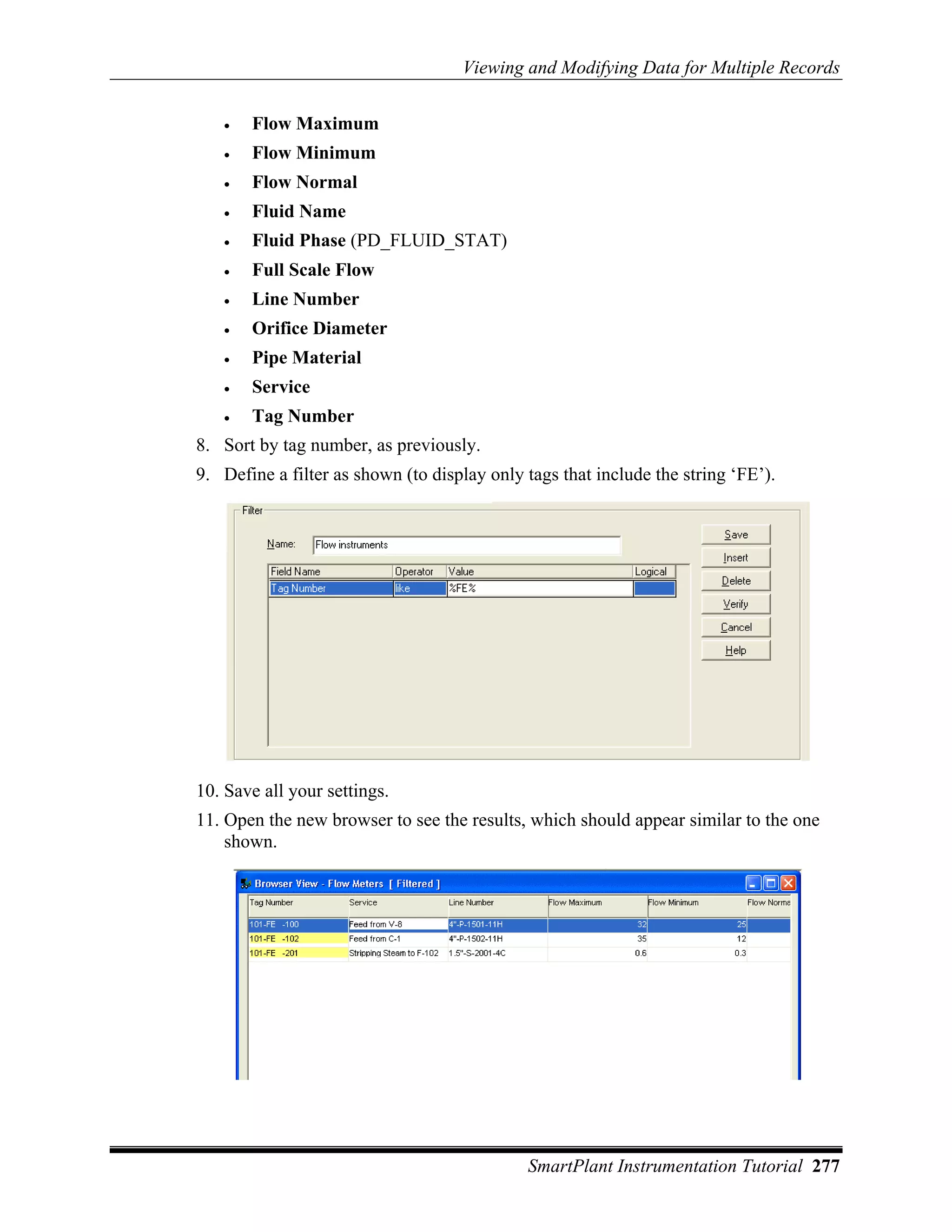 Viewing and Modifying Data for Multiple Records


   •   Flow Maximum
   •   Flow Minimum
   •   Flow Normal
   •   Fluid Name
   •   Fluid Phase (PD_FLUID_STAT)
   •   Full Scale Flow
   •   Line Number
   •   Orifice Diameter
   •   Pipe Material
   •   Service
   •   Tag Number
8. Sort by tag number, as previously.
9. Define a filter as shown (to display only tags that include the string ‘FE’).




10. Save all your settings.
11. Open the new browser to see the results, which should appear similar to the one
    shown.




                                             SmartPlant Instrumentation Tutorial 277
 