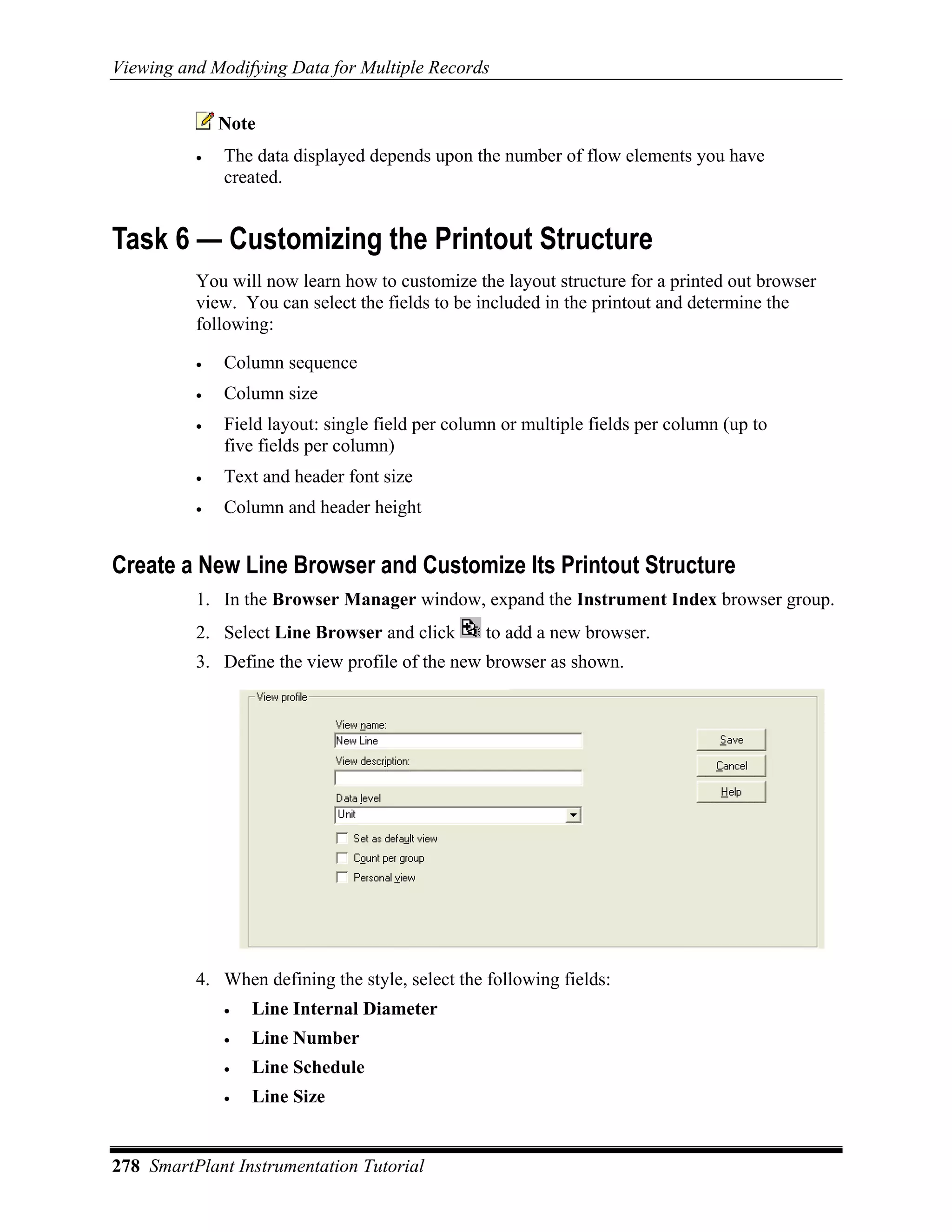 Viewing and Modifying Data for Multiple Records


              Note
          •   The data displayed depends upon the number of flow elements you have
              created.


Task 6 — Customizing the Printout Structure
          You will now learn how to customize the layout structure for a printed out browser
          view. You can select the fields to be included in the printout and determine the
          following:

          •   Column sequence
          •   Column size
          •   Field layout: single field per column or multiple fields per column (up to
              five fields per column)
          •   Text and header font size
          •   Column and header height


Create a New Line Browser and Customize Its Printout Structure
          1. In the Browser Manager window, expand the Instrument Index browser group.
          2. Select Line Browser and click       to add a new browser.
          3. Define the view profile of the new browser as shown.




          4. When defining the style, select the following fields:
              •   Line Internal Diameter
              •   Line Number
              •   Line Schedule
              •   Line Size


278 SmartPlant Instrumentation Tutorial
 