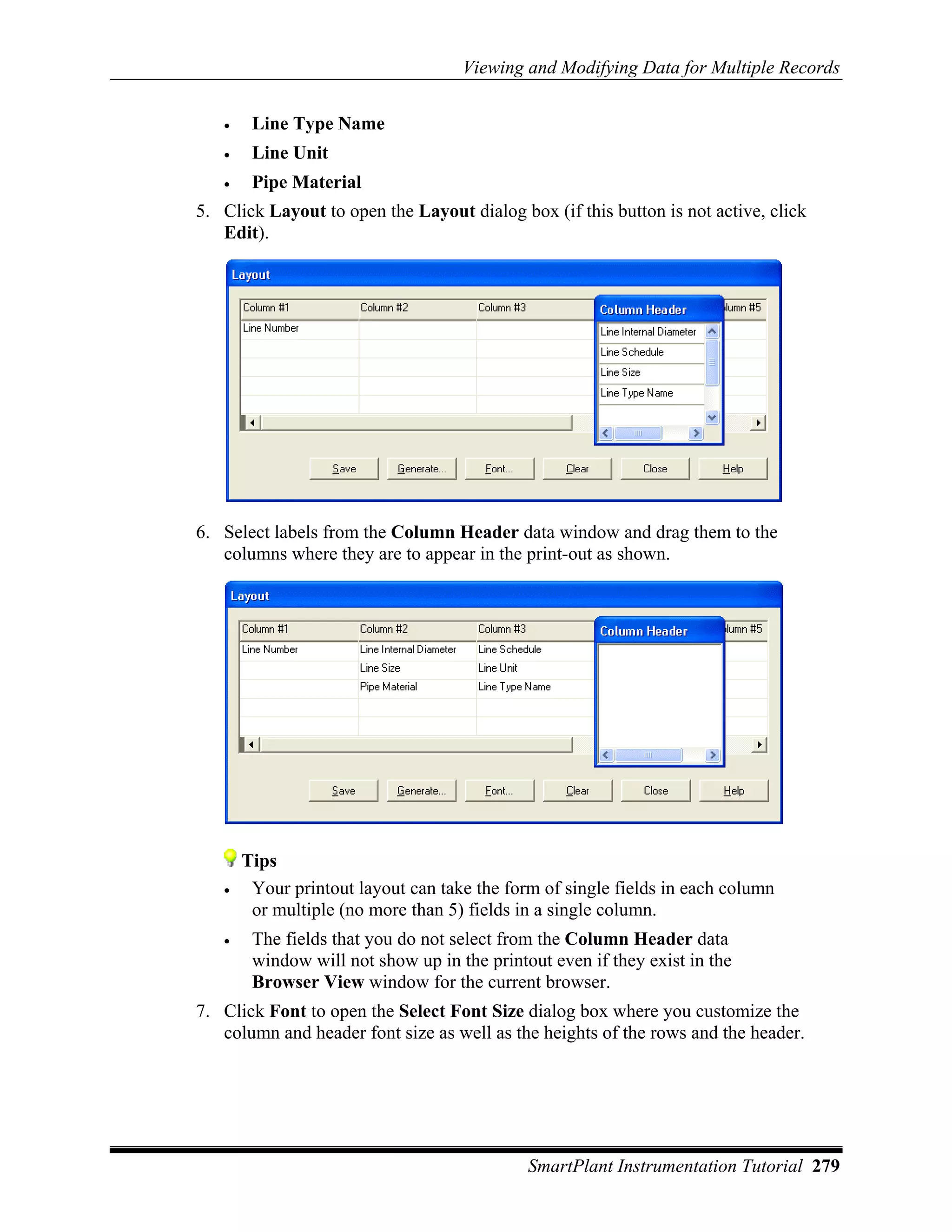 Viewing and Modifying Data for Multiple Records


   •    Line Type Name
   •    Line Unit
   •    Pipe Material
5. Click Layout to open the Layout dialog box (if this button is not active, click
   Edit).




6. Select labels from the Column Header data window and drag them to the
   columns where they are to appear in the print-out as shown.




       Tips
   •    Your printout layout can take the form of single fields in each column
        or multiple (no more than 5) fields in a single column.
   •    The fields that you do not select from the Column Header data
        window will not show up in the printout even if they exist in the
        Browser View window for the current browser.
7. Click Font to open the Select Font Size dialog box where you customize the
   column and header font size as well as the heights of the rows and the header.




                                             SmartPlant Instrumentation Tutorial 279
 