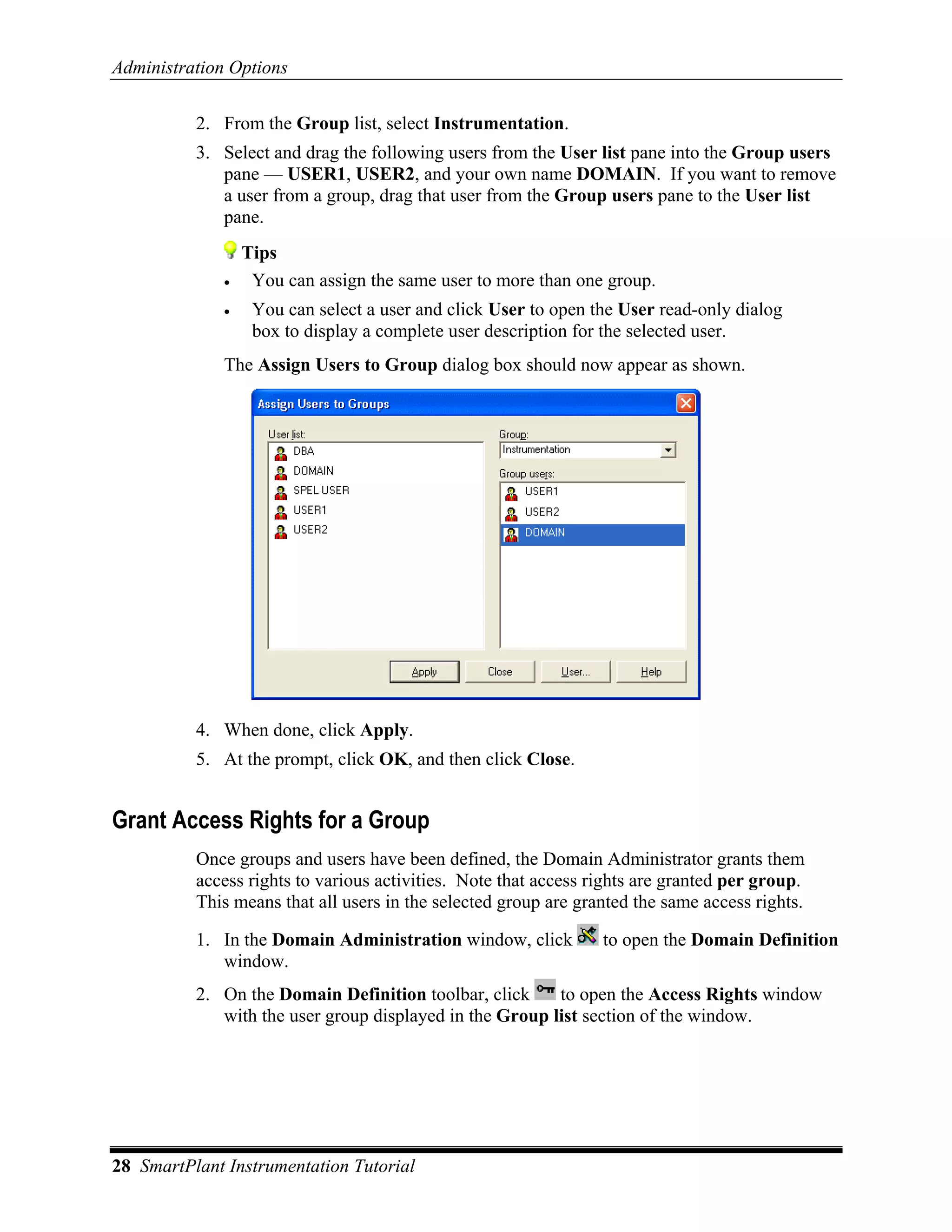 Administration Options

          2. From the Group list, select Instrumentation.
          3. Select and drag the following users from the User list pane into the Group users
             pane — USER1, USER2, and your own name DOMAIN. If you want to remove
             a user from a group, drag that user from the Group users pane to the User list
             pane.
                  Tips
              •    You can assign the same user to more than one group.
              •    You can select a user and click User to open the User read-only dialog
                   box to display a complete user description for the selected user.
              The Assign Users to Group dialog box should now appear as shown.




          4. When done, click Apply.
          5. At the prompt, click OK, and then click Close.


Grant Access Rights for a Group
          Once groups and users have been defined, the Domain Administrator grants them
          access rights to various activities. Note that access rights are granted per group.
          This means that all users in the selected group are granted the same access rights.

          1. In the Domain Administration window, click          to open the Domain Definition
             window.
          2. On the Domain Definition toolbar, click     to open the Access Rights window
             with the user group displayed in the Group list section of the window.




28 SmartPlant Instrumentation Tutorial
 