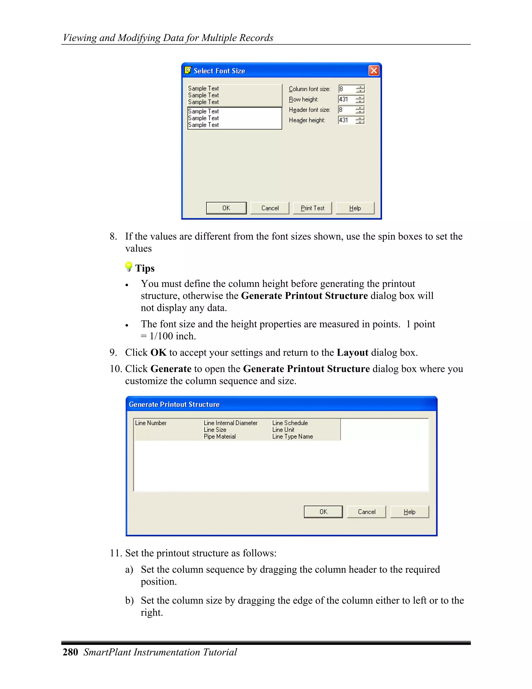 Viewing and Modifying Data for Multiple Records




          8. If the values are different from the font sizes shown, use the spin boxes to set the
             values
                 Tips
             •    You must define the column height before generating the printout
                  structure, otherwise the Generate Printout Structure dialog box will
                  not display any data.
             •    The font size and the height properties are measured in points. 1 point
                  = 1/100 inch.
          9. Click OK to accept your settings and return to the Layout dialog box.
          10. Click Generate to open the Generate Printout Structure dialog box where you
              customize the column sequence and size.




          11. Set the printout structure as follows:
             a) Set the column sequence by dragging the column header to the required
                position.
             b) Set the column size by dragging the edge of the column either to left or to the
                right.


280 SmartPlant Instrumentation Tutorial
 