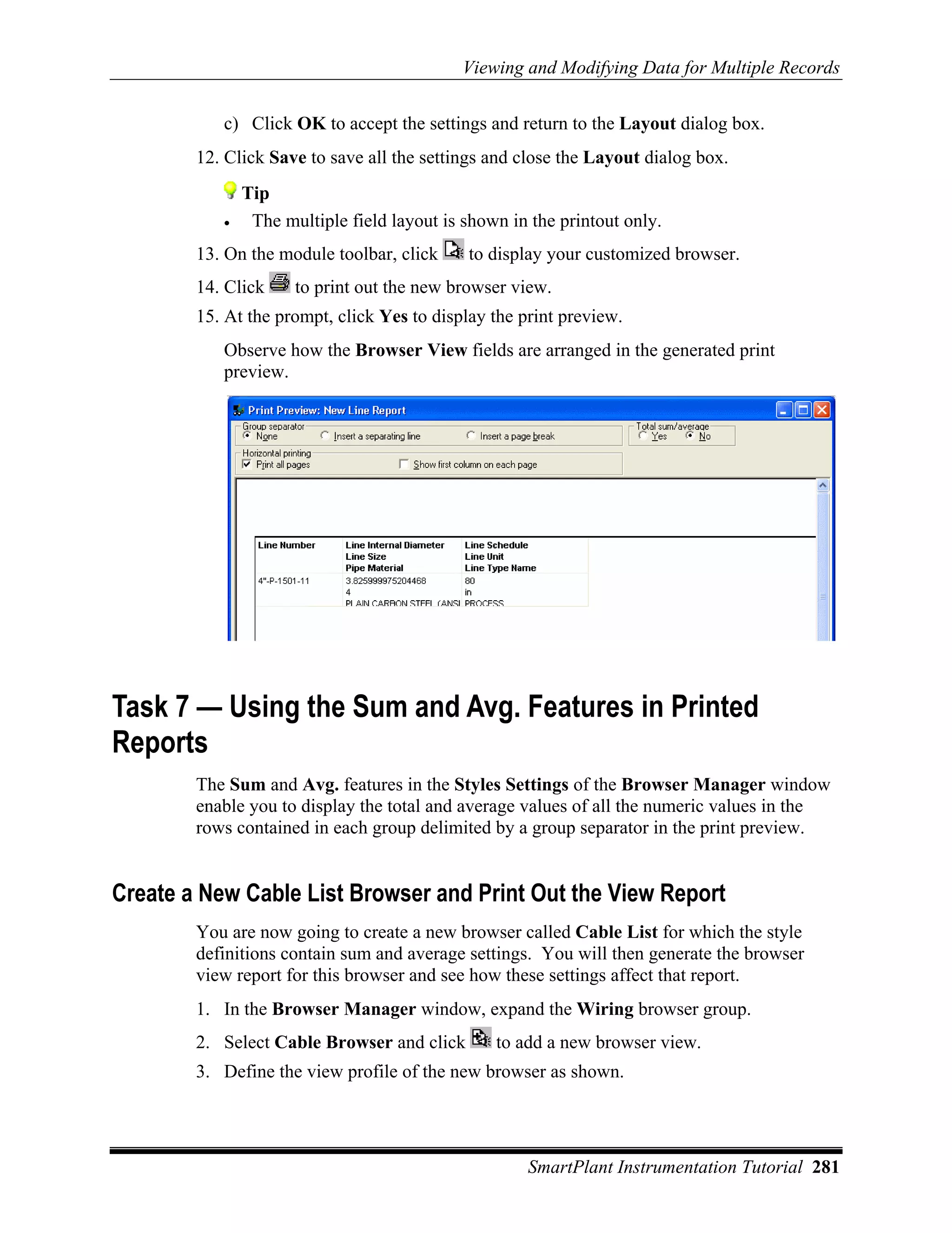 Viewing and Modifying Data for Multiple Records

           c) Click OK to accept the settings and return to the Layout dialog box.
        12. Click Save to save all the settings and close the Layout dialog box.
               Tip
           •    The multiple field layout is shown in the printout only.
        13. On the module toolbar, click     to display your customized browser.
        14. Click     to print out the new browser view.
        15. At the prompt, click Yes to display the print preview.
           Observe how the Browser View fields are arranged in the generated print
           preview.




Task 7 — Using the Sum and Avg. Features in Printed
Reports
        The Sum and Avg. features in the Styles Settings of the Browser Manager window
        enable you to display the total and average values of all the numeric values in the
        rows contained in each group delimited by a group separator in the print preview.


Create a New Cable List Browser and Print Out the View Report
        You are now going to create a new browser called Cable List for which the style
        definitions contain sum and average settings. You will then generate the browser
        view report for this browser and see how these settings affect that report.
        1. In the Browser Manager window, expand the Wiring browser group.
        2. Select Cable Browser and click        to add a new browser view.
        3. Define the view profile of the new browser as shown.




                                                     SmartPlant Instrumentation Tutorial 281
 