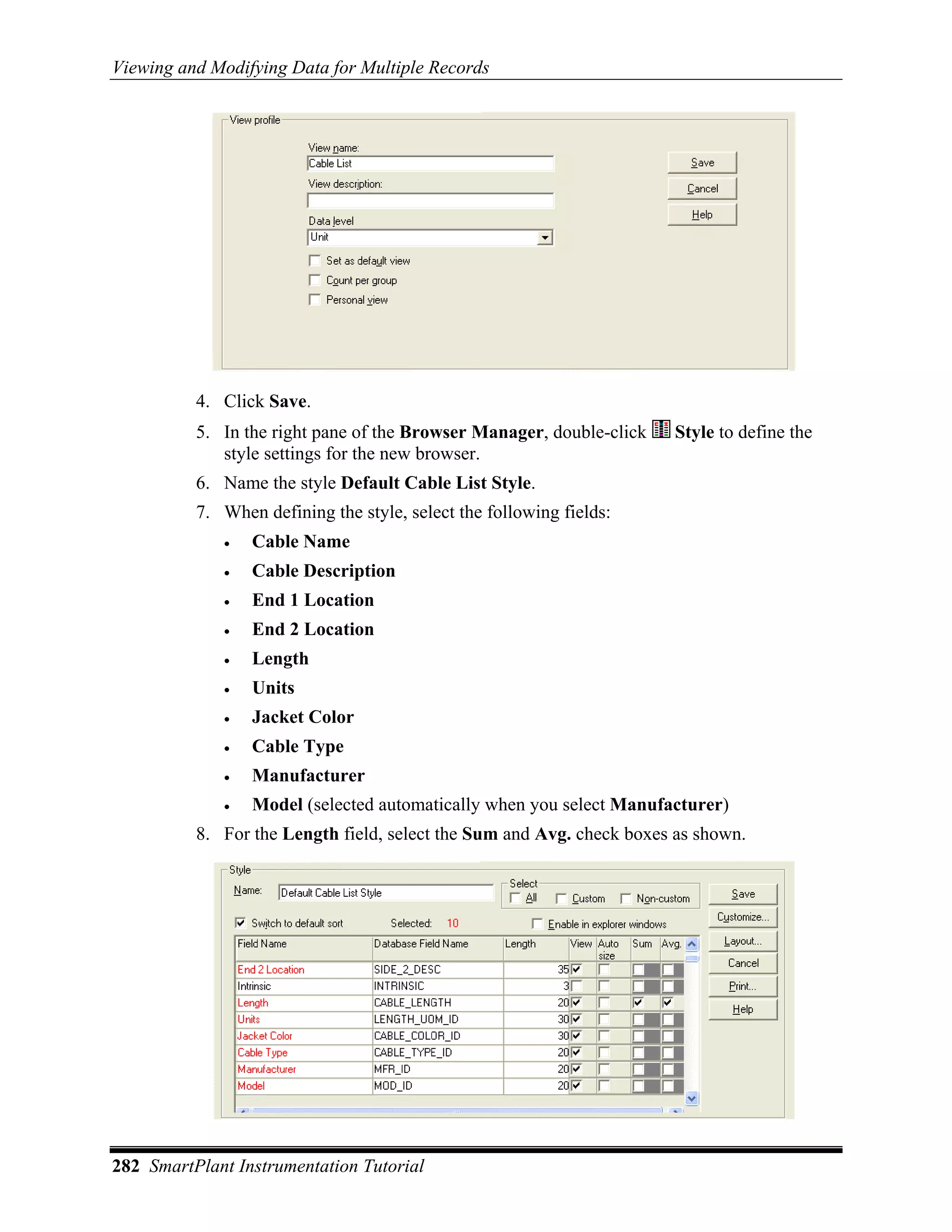 Viewing and Modifying Data for Multiple Records




          4. Click Save.
          5. In the right pane of the Browser Manager, double-click   Style to define the
             style settings for the new browser.
          6. Name the style Default Cable List Style.
          7. When defining the style, select the following fields:
             •   Cable Name
             •   Cable Description
             •   End 1 Location
             •   End 2 Location
             •   Length
             •   Units
             •   Jacket Color
             •   Cable Type
             •   Manufacturer
             •   Model (selected automatically when you select Manufacturer)
          8. For the Length field, select the Sum and Avg. check boxes as shown.




282 SmartPlant Instrumentation Tutorial
 