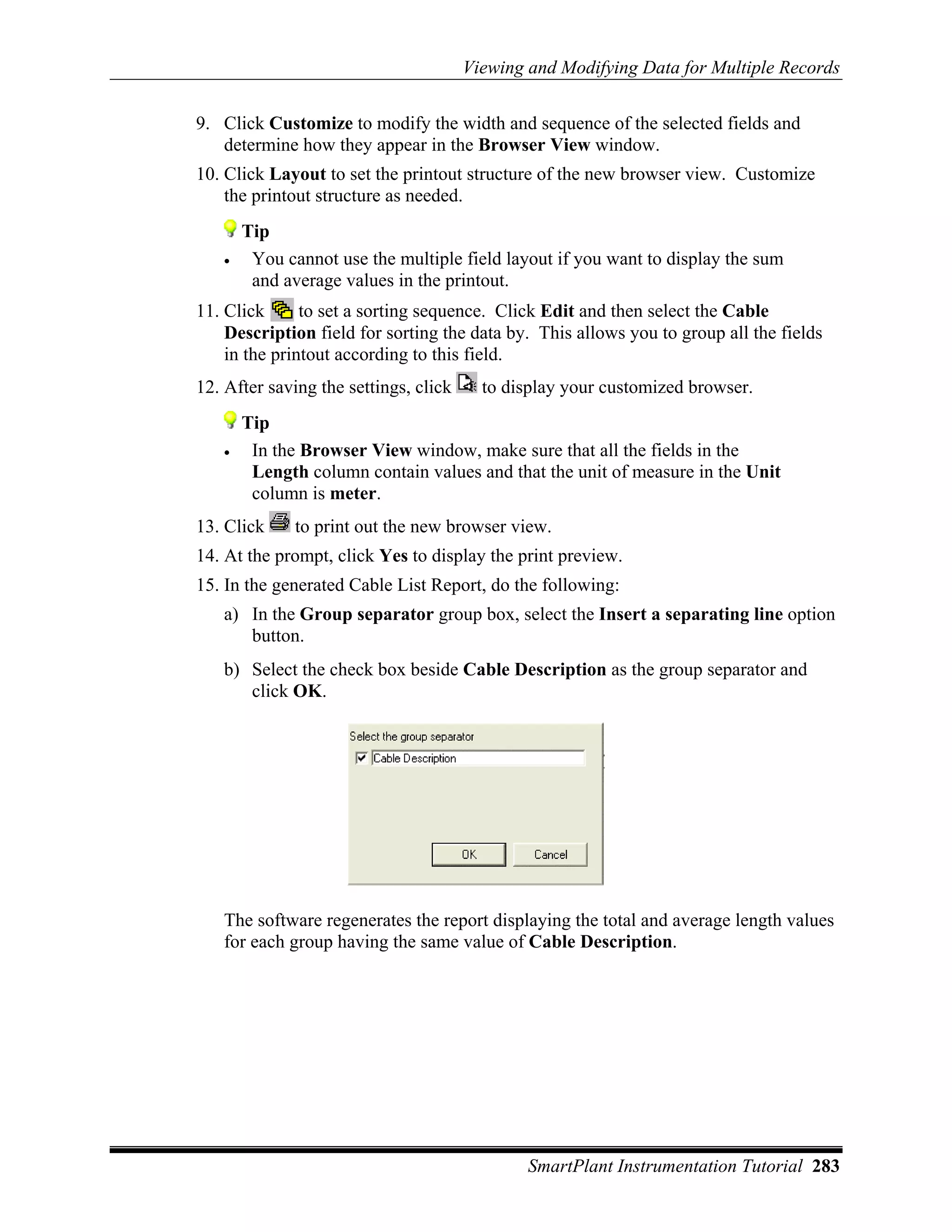 Viewing and Modifying Data for Multiple Records

9. Click Customize to modify the width and sequence of the selected fields and
   determine how they appear in the Browser View window.
10. Click Layout to set the printout structure of the new browser view. Customize
    the printout structure as needed.
       Tip
   •    You cannot use the multiple field layout if you want to display the sum
        and average values in the printout.
11. Click      to set a sorting sequence. Click Edit and then select the Cable
    Description field for sorting the data by. This allows you to group all the fields
    in the printout according to this field.
12. After saving the settings, click     to display your customized browser.
       Tip
   •    In the Browser View window, make sure that all the fields in the
        Length column contain values and that the unit of measure in the Unit
        column is meter.
13. Click     to print out the new browser view.
14. At the prompt, click Yes to display the print preview.
15. In the generated Cable List Report, do the following:
   a) In the Group separator group box, select the Insert a separating line option
      button.
   b) Select the check box beside Cable Description as the group separator and
      click OK.




   The software regenerates the report displaying the total and average length values
   for each group having the same value of Cable Description.




                                               SmartPlant Instrumentation Tutorial 283
 