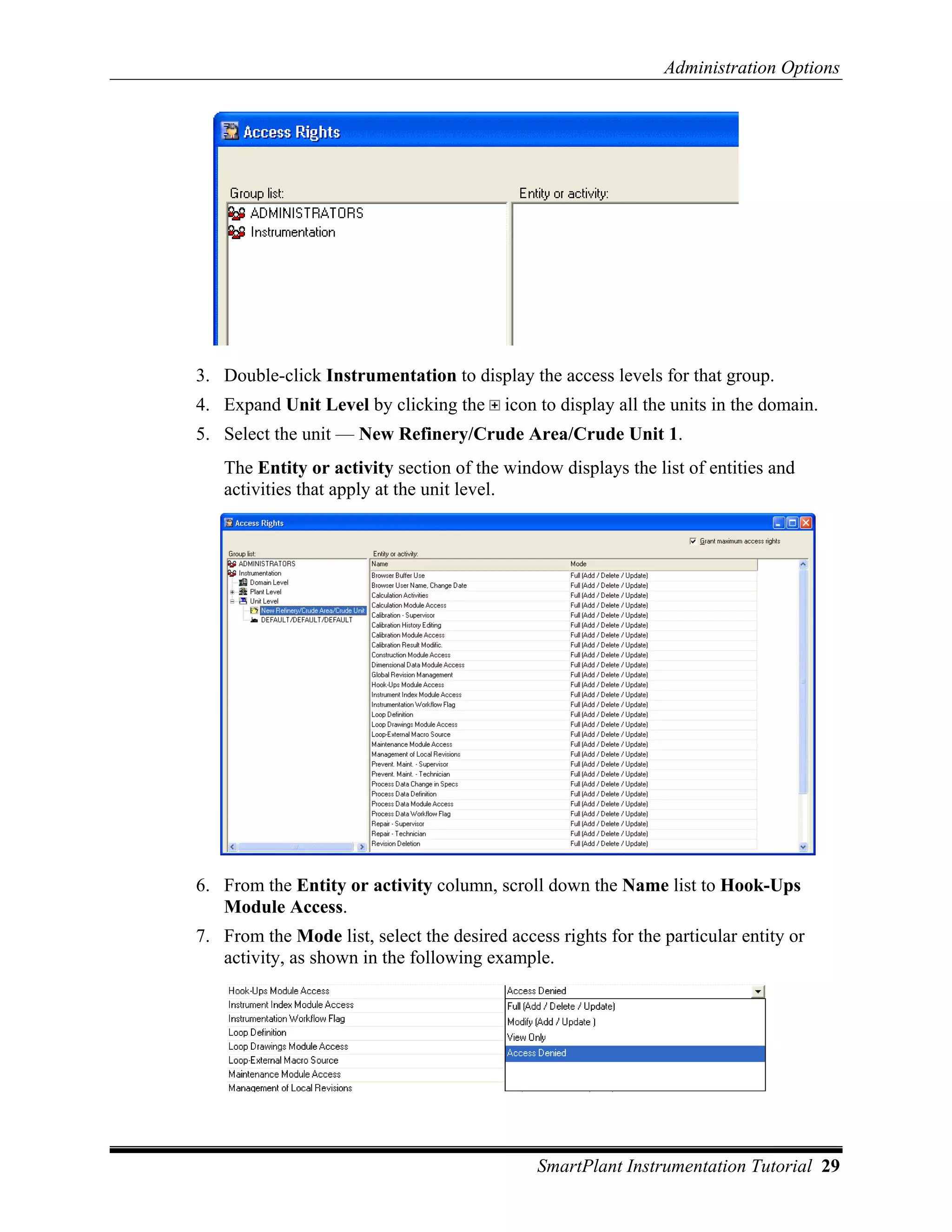 Administration Options




3. Double-click Instrumentation to display the access levels for that group.
4. Expand Unit Level by clicking the      icon to display all the units in the domain.
5. Select the unit — New Refinery/Crude Area/Crude Unit 1.
   The Entity or activity section of the window displays the list of entities and
   activities that apply at the unit level.




6. From the Entity or activity column, scroll down the Name list to Hook-Ups
   Module Access.
7. From the Mode list, select the desired access rights for the particular entity or
   activity, as shown in the following example.




                                               SmartPlant Instrumentation Tutorial 29
 