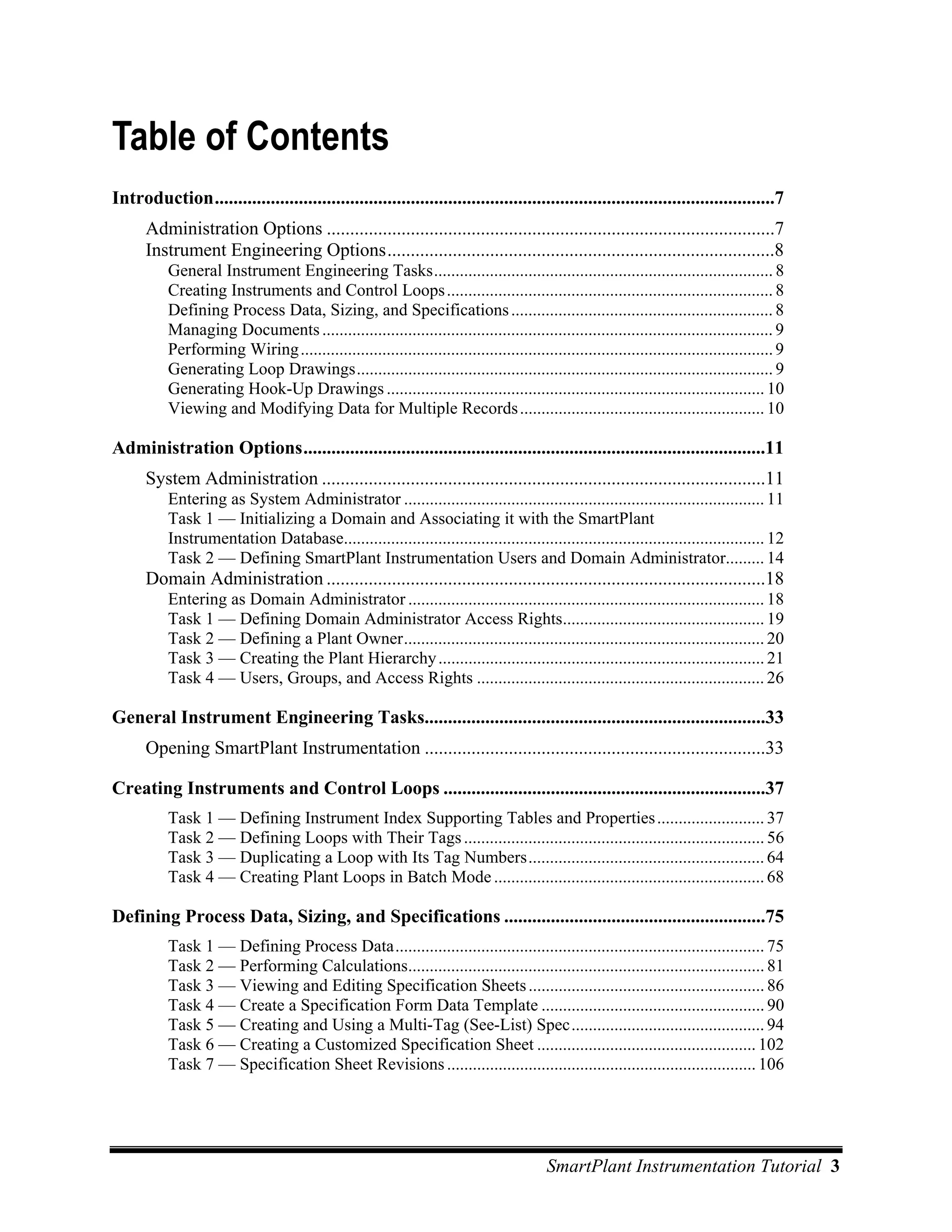 Table of Contents
Introduction........................................................................................................................7
      Administration Options ................................................................................................7
      Instrument Engineering Options...................................................................................8
           General Instrument Engineering Tasks............................................................................... 8
           Creating Instruments and Control Loops ............................................................................ 8
           Defining Process Data, Sizing, and Specifications ............................................................. 8
           Managing Documents ......................................................................................................... 9
           Performing Wiring .............................................................................................................. 9
           Generating Loop Drawings................................................................................................. 9
           Generating Hook-Up Drawings ........................................................................................ 10
           Viewing and Modifying Data for Multiple Records ......................................................... 10

Administration Options...................................................................................................11
      System Administration ...............................................................................................11
           Entering as System Administrator .................................................................................... 11
           Task 1 — Initializing a Domain and Associating it with the SmartPlant
           Instrumentation Database.................................................................................................. 12
           Task 2 — Defining SmartPlant Instrumentation Users and Domain Administrator......... 14
      Domain Administration ..............................................................................................18
           Entering as Domain Administrator ................................................................................... 18
           Task 1 — Defining Domain Administrator Access Rights............................................... 19
           Task 2 — Defining a Plant Owner.................................................................................... 20
           Task 3 — Creating the Plant Hierarchy ............................................................................ 21
           Task 4 — Users, Groups, and Access Rights ................................................................... 26

General Instrument Engineering Tasks.........................................................................33
      Opening SmartPlant Instrumentation .........................................................................33

Creating Instruments and Control Loops .....................................................................37
           Task 1 — Defining Instrument Index Supporting Tables and Properties ......................... 37
           Task 2 — Defining Loops with Their Tags ...................................................................... 56
           Task 3 — Duplicating a Loop with Its Tag Numbers....................................................... 64
           Task 4 — Creating Plant Loops in Batch Mode ............................................................... 68

Defining Process Data, Sizing, and Specifications ........................................................75
           Task 1 — Defining Process Data...................................................................................... 75
           Task 2 — Performing Calculations................................................................................... 81
           Task 3 — Viewing and Editing Specification Sheets ....................................................... 86
           Task 4 — Create a Specification Form Data Template .................................................... 90
           Task 5 — Creating and Using a Multi-Tag (See-List) Spec............................................. 94
           Task 6 — Creating a Customized Specification Sheet ................................................... 102
           Task 7 — Specification Sheet Revisions ........................................................................ 106




                                                                                          SmartPlant Instrumentation Tutorial 3
 