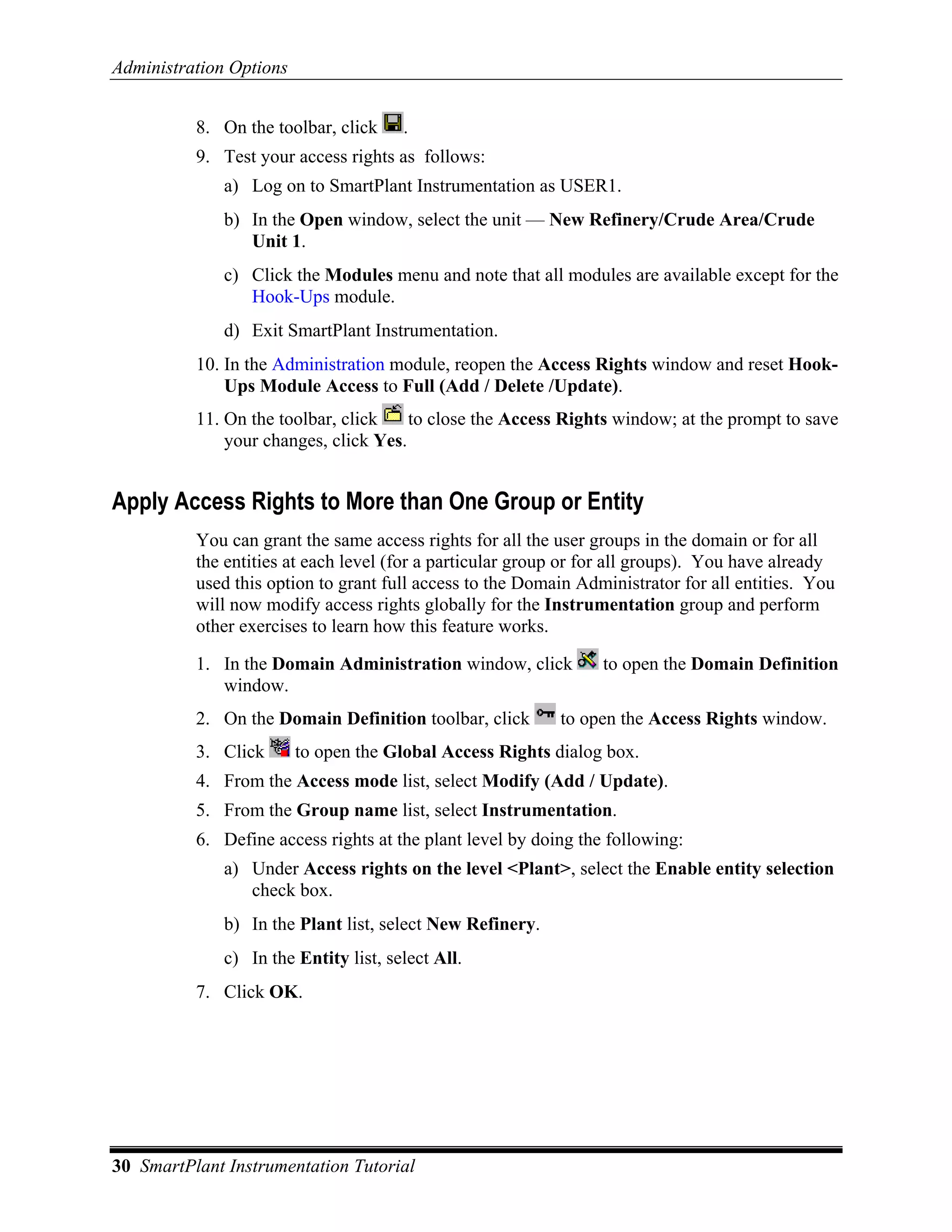 Administration Options


          8. On the toolbar, click     .
          9. Test your access rights as follows:
              a) Log on to SmartPlant Instrumentation as USER1.
              b) In the Open window, select the unit — New Refinery/Crude Area/Crude
                 Unit 1.
              c) Click the Modules menu and note that all modules are available except for the
                 Hook-Ups module.
              d) Exit SmartPlant Instrumentation.
          10. In the Administration module, reopen the Access Rights window and reset Hook-
              Ups Module Access to Full (Add / Delete /Update).
          11. On the toolbar, click    to close the Access Rights window; at the prompt to save
              your changes, click Yes.


Apply Access Rights to More than One Group or Entity
          You can grant the same access rights for all the user groups in the domain or for all
          the entities at each level (for a particular group or for all groups). You have already
          used this option to grant full access to the Domain Administrator for all entities. You
          will now modify access rights globally for the Instrumentation group and perform
          other exercises to learn how this feature works.

          1. In the Domain Administration window, click          to open the Domain Definition
             window.
          2. On the Domain Definition toolbar, click       to open the Access Rights window.
          3. Click       to open the Global Access Rights dialog box.
          4. From the Access mode list, select Modify (Add / Update).
          5. From the Group name list, select Instrumentation.
          6. Define access rights at the plant level by doing the following:
              a) Under Access rights on the level <Plant>, select the Enable entity selection
                 check box.
              b) In the Plant list, select New Refinery.
              c) In the Entity list, select All.
          7. Click OK.




30 SmartPlant Instrumentation Tutorial
 