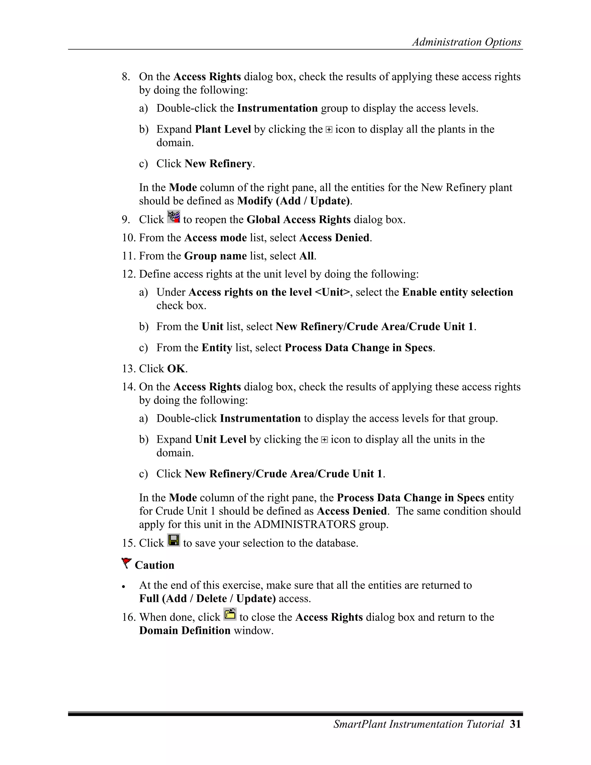 Administration Options

8. On the Access Rights dialog box, check the results of applying these access rights
   by doing the following:
    a) Double-click the Instrumentation group to display the access levels.
    b) Expand Plant Level by clicking the       icon to display all the plants in the
       domain.
    c) Click New Refinery.

    In the Mode column of the right pane, all the entities for the New Refinery plant
    should be defined as Modify (Add / Update).
9. Click      to reopen the Global Access Rights dialog box.
10. From the Access mode list, select Access Denied.
11. From the Group name list, select All.
12. Define access rights at the unit level by doing the following:
    a) Under Access rights on the level <Unit>, select the Enable entity selection
       check box.
    b) From the Unit list, select New Refinery/Crude Area/Crude Unit 1.
    c) From the Entity list, select Process Data Change in Specs.
13. Click OK.
14. On the Access Rights dialog box, check the results of applying these access rights
    by doing the following:
    a) Double-click Instrumentation to display the access levels for that group.
    b) Expand Unit Level by clicking the       icon to display all the units in the
       domain.
    c) Click New Refinery/Crude Area/Crude Unit 1.

    In the Mode column of the right pane, the Process Data Change in Specs entity
    for Crude Unit 1 should be defined as Access Denied. The same condition should
    apply for this unit in the ADMINISTRATORS group.
15. Click     to save your selection to the database.
    Caution
•   At the end of this exercise, make sure that all the entities are returned to
    Full (Add / Delete / Update) access.
16. When done, click   to close the Access Rights dialog box and return to the
    Domain Definition window.




                                                SmartPlant Instrumentation Tutorial 31
 