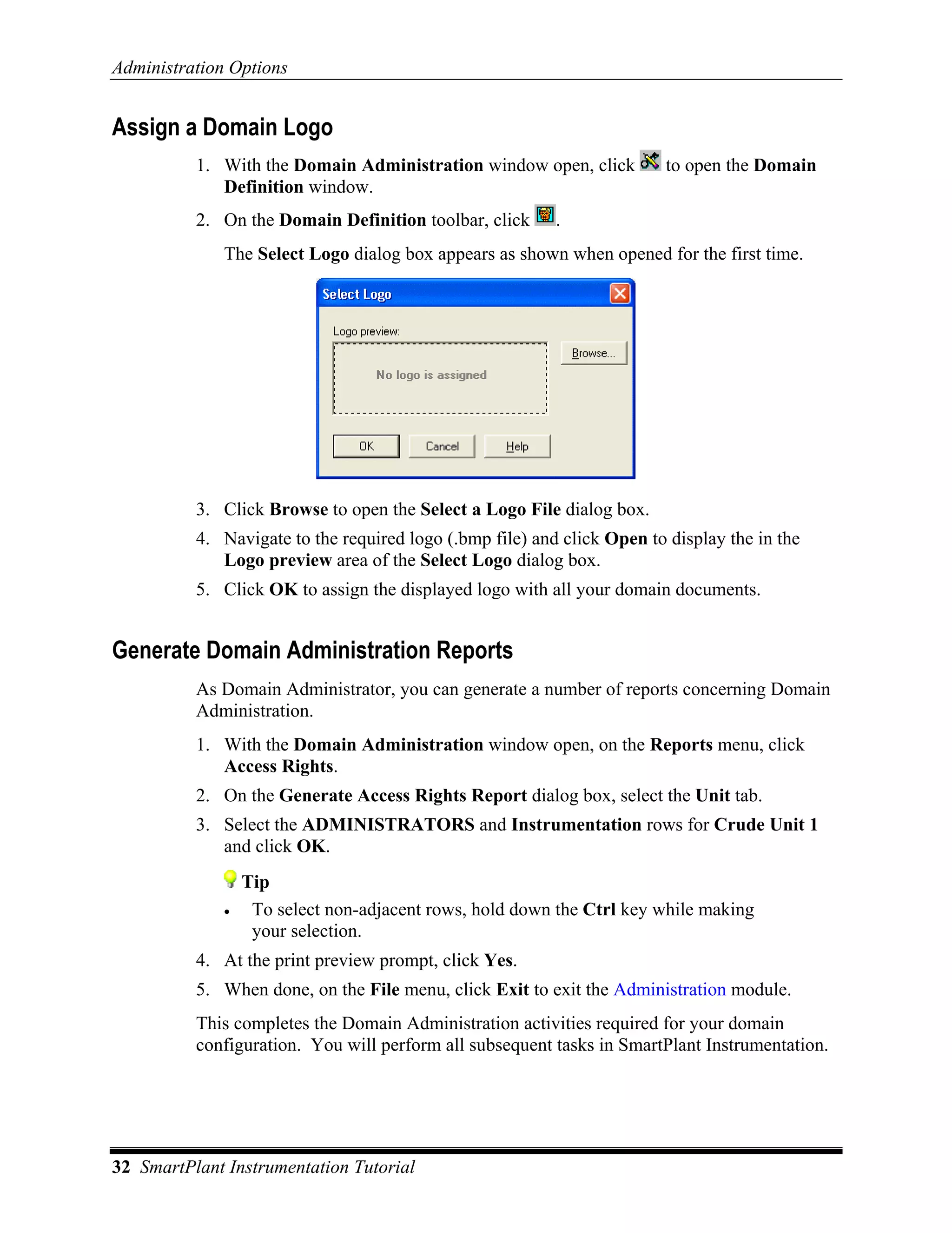 Administration Options


Assign a Domain Logo
          1. With the Domain Administration window open, click           to open the Domain
             Definition window.
          2. On the Domain Definition toolbar, click      .
              The Select Logo dialog box appears as shown when opened for the first time.




          3. Click Browse to open the Select a Logo File dialog box.
          4. Navigate to the required logo (.bmp file) and click Open to display the in the
             Logo preview area of the Select Logo dialog box.
          5. Click OK to assign the displayed logo with all your domain documents.


Generate Domain Administration Reports
          As Domain Administrator, you can generate a number of reports concerning Domain
          Administration.
          1. With the Domain Administration window open, on the Reports menu, click
             Access Rights.
          2. On the Generate Access Rights Report dialog box, select the Unit tab.
          3. Select the ADMINISTRATORS and Instrumentation rows for Crude Unit 1
             and click OK.
                  Tip
              •    To select non-adjacent rows, hold down the Ctrl key while making
                   your selection.
          4. At the print preview prompt, click Yes.
          5. When done, on the File menu, click Exit to exit the Administration module.
          This completes the Domain Administration activities required for your domain
          configuration. You will perform all subsequent tasks in SmartPlant Instrumentation.




32 SmartPlant Instrumentation Tutorial
 