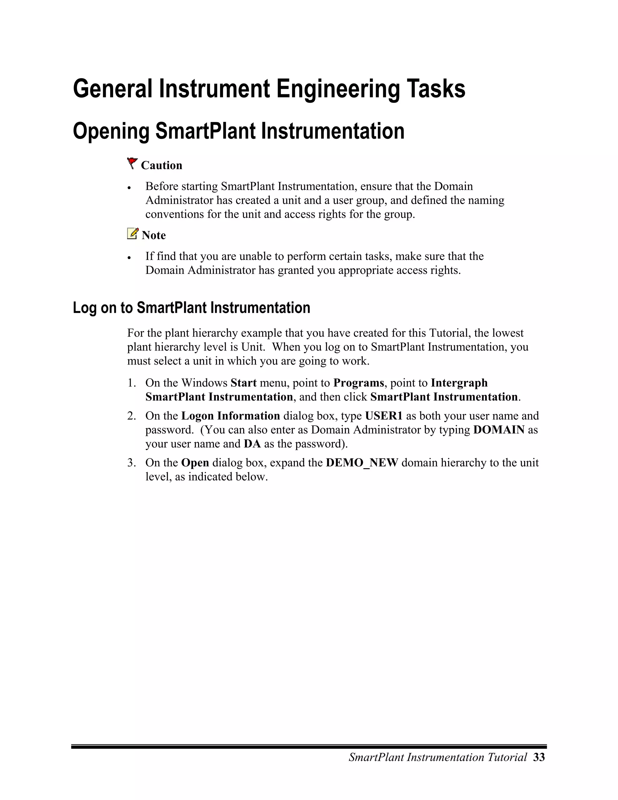 General Instrument Engineering Tasks
Opening SmartPlant Instrumentation
            Caution
        •   Before starting SmartPlant Instrumentation, ensure that the Domain
            Administrator has created a unit and a user group, and defined the naming
            conventions for the unit and access rights for the group.
            Note
        •   If find that you are unable to perform certain tasks, make sure that the
            Domain Administrator has granted you appropriate access rights.


Log on to SmartPlant Instrumentation
        For the plant hierarchy example that you have created for this Tutorial, the lowest
        plant hierarchy level is Unit. When you log on to SmartPlant Instrumentation, you
        must select a unit in which you are going to work.
        1. On the Windows Start menu, point to Programs, point to Intergraph
           SmartPlant Instrumentation, and then click SmartPlant Instrumentation.
        2. On the Logon Information dialog box, type USER1 as both your user name and
           password. (You can also enter as Domain Administrator by typing DOMAIN as
           your user name and DA as the password).
        3. On the Open dialog box, expand the DEMO_NEW domain hierarchy to the unit
           level, as indicated below.




                                                       SmartPlant Instrumentation Tutorial 33
 