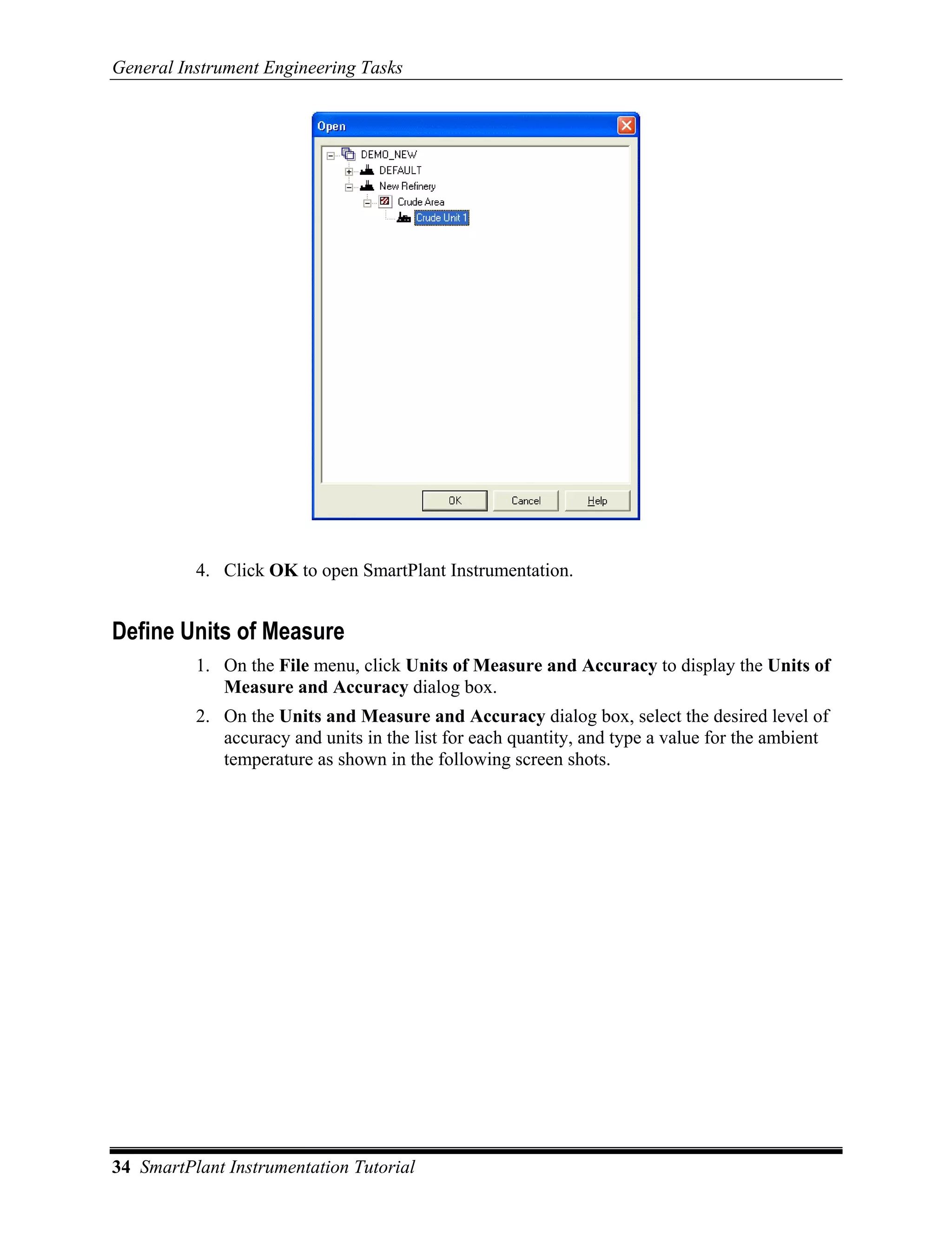 General Instrument Engineering Tasks




          4. Click OK to open SmartPlant Instrumentation.


Define Units of Measure
          1. On the File menu, click Units of Measure and Accuracy to display the Units of
             Measure and Accuracy dialog box.
          2. On the Units and Measure and Accuracy dialog box, select the desired level of
             accuracy and units in the list for each quantity, and type a value for the ambient
             temperature as shown in the following screen shots.




34 SmartPlant Instrumentation Tutorial
 