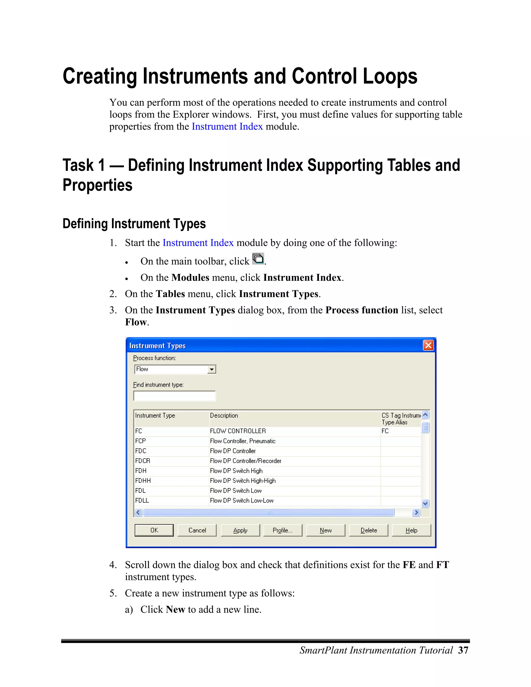 Creating Instruments and Control Loops
        You can perform most of the operations needed to create instruments and control
        loops from the Explorer windows. First, you must define values for supporting table
        properties from the Instrument Index module.


Task 1 — Defining Instrument Index Supporting Tables and
Properties

Defining Instrument Types
        1. Start the Instrument Index module by doing one of the following:
           •   On the main toolbar, click    .
           •   On the Modules menu, click Instrument Index.
        2. On the Tables menu, click Instrument Types.
        3. On the Instrument Types dialog box, from the Process function list, select
           Flow.




        4. Scroll down the dialog box and check that definitions exist for the FE and FT
           instrument types.
        5. Create a new instrument type as follows:
           a) Click New to add a new line.


                                                      SmartPlant Instrumentation Tutorial 37
 