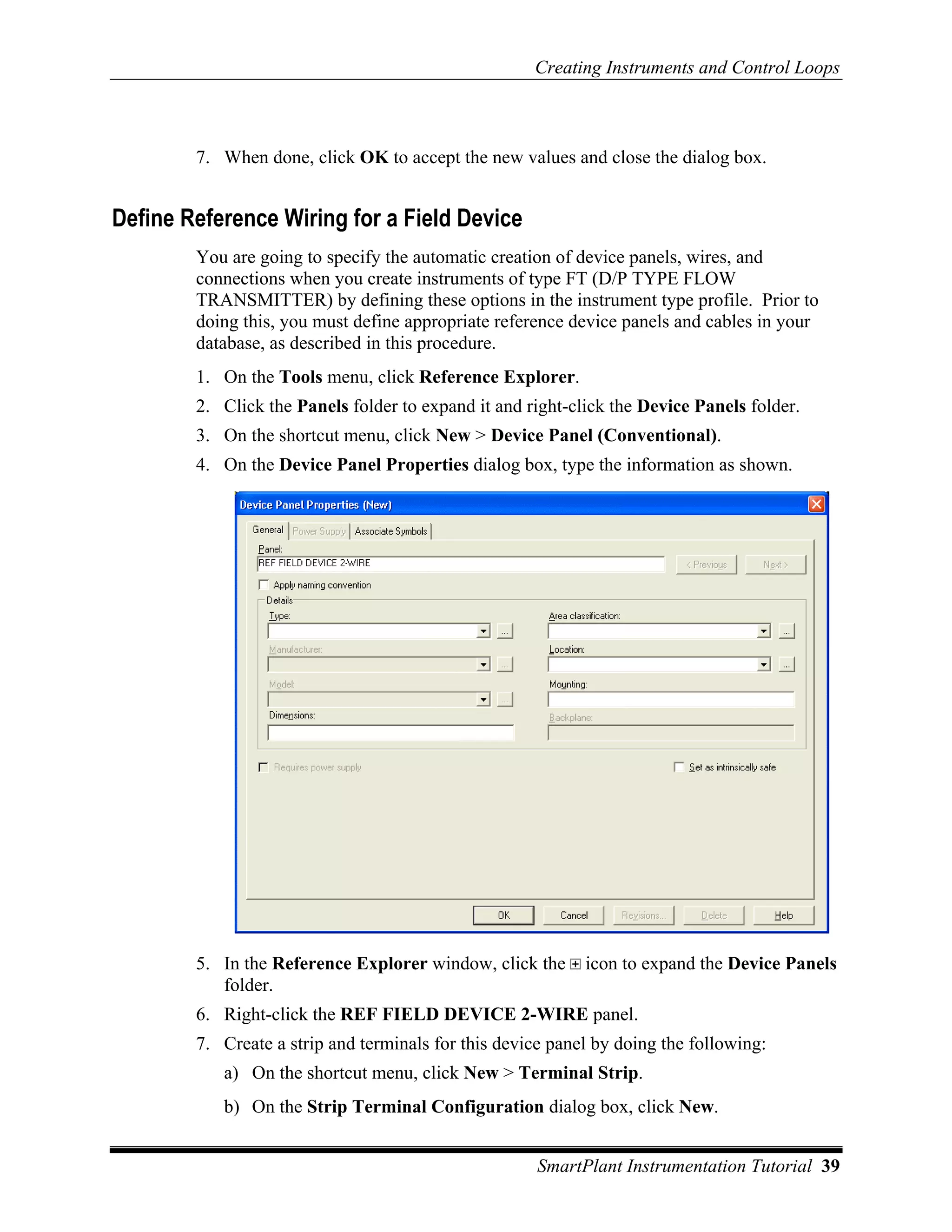 Creating Instruments and Control Loops



        7. When done, click OK to accept the new values and close the dialog box.


Define Reference Wiring for a Field Device
        You are going to specify the automatic creation of device panels, wires, and
        connections when you create instruments of type FT (D/P TYPE FLOW
        TRANSMITTER) by defining these options in the instrument type profile. Prior to
        doing this, you must define appropriate reference device panels and cables in your
        database, as described in this procedure.
        1. On the Tools menu, click Reference Explorer.
        2. Click the Panels folder to expand it and right-click the Device Panels folder.
        3. On the shortcut menu, click New > Device Panel (Conventional).
        4. On the Device Panel Properties dialog box, type the information as shown.




        5. In the Reference Explorer window, click the      icon to expand the Device Panels
           folder.
        6. Right-click the REF FIELD DEVICE 2-WIRE panel.
        7. Create a strip and terminals for this device panel by doing the following:
           a) On the shortcut menu, click New > Terminal Strip.
           b) On the Strip Terminal Configuration dialog box, click New.


                                                      SmartPlant Instrumentation Tutorial 39
 