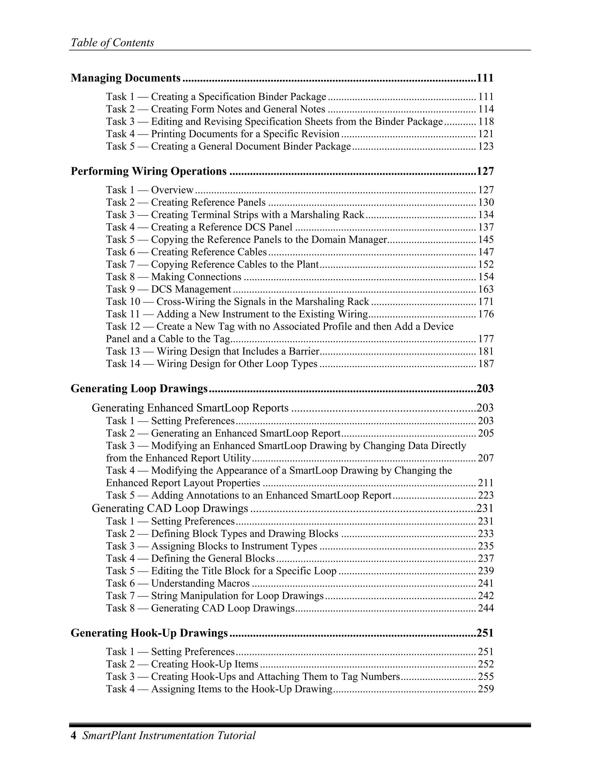 Table of Contents


Managing Documents ....................................................................................................111
          Task 1 — Creating a Specification Binder Package ....................................................... 111
          Task 2 — Creating Form Notes and General Notes ....................................................... 114
          Task 3 — Editing and Revising Specification Sheets from the Binder Package............ 118
          Task 4 — Printing Documents for a Specific Revision .................................................. 121
          Task 5 — Creating a General Document Binder Package.............................................. 123

Performing Wiring Operations ....................................................................................127
          Task 1 — Overview ........................................................................................................ 127
          Task 2 — Creating Reference Panels ............................................................................. 130
          Task 3 — Creating Terminal Strips with a Marshaling Rack......................................... 134
          Task 4 — Creating a Reference DCS Panel ................................................................... 137
          Task 5 — Copying the Reference Panels to the Domain Manager................................. 145
          Task 6 — Creating Reference Cables ............................................................................. 147
          Task 7 — Copying Reference Cables to the Plant.......................................................... 152
          Task 8 — Making Connections ...................................................................................... 154
          Task 9 — DCS Management .......................................................................................... 163
          Task 10 — Cross-Wiring the Signals in the Marshaling Rack ....................................... 171
          Task 11 — Adding a New Instrument to the Existing Wiring........................................ 176
          Task 12 — Create a New Tag with no Associated Profile and then Add a Device
          Panel and a Cable to the Tag........................................................................................... 177
          Task 13 — Wiring Design that Includes a Barrier.......................................................... 181
          Task 14 — Wiring Design for Other Loop Types .......................................................... 187

Generating Loop Drawings...........................................................................................203
      Generating Enhanced SmartLoop Reports ...............................................................203
          Task 1 — Setting Preferences......................................................................................... 203
          Task 2 — Generating an Enhanced SmartLoop Report.................................................. 205
          Task 3 — Modifying an Enhanced SmartLoop Drawing by Changing Data Directly
          from the Enhanced Report Utility................................................................................... 207
          Task 4 — Modifying the Appearance of a SmartLoop Drawing by Changing the
          Enhanced Report Layout Properties ............................................................................... 211
          Task 5 — Adding Annotations to an Enhanced SmartLoop Report............................... 223
      Generating CAD Loop Drawings .............................................................................231
          Task 1 — Setting Preferences......................................................................................... 231
          Task 2 — Defining Block Types and Drawing Blocks .................................................. 233
          Task 3 — Assigning Blocks to Instrument Types .......................................................... 235
          Task 4 — Defining the General Blocks .......................................................................... 237
          Task 5 — Editing the Title Block for a Specific Loop ................................................... 239
          Task 6 — Understanding Macros ................................................................................... 241
          Task 7 — String Manipulation for Loop Drawings ........................................................ 242
          Task 8 — Generating CAD Loop Drawings................................................................... 244

Generating Hook-Up Drawings ....................................................................................251
          Task 1 — Setting Preferences......................................................................................... 251
          Task 2 — Creating Hook-Up Items ................................................................................ 252
          Task 3 — Creating Hook-Ups and Attaching Them to Tag Numbers............................ 255
          Task 4 — Assigning Items to the Hook-Up Drawing..................................................... 259



4 SmartPlant Instrumentation Tutorial
 