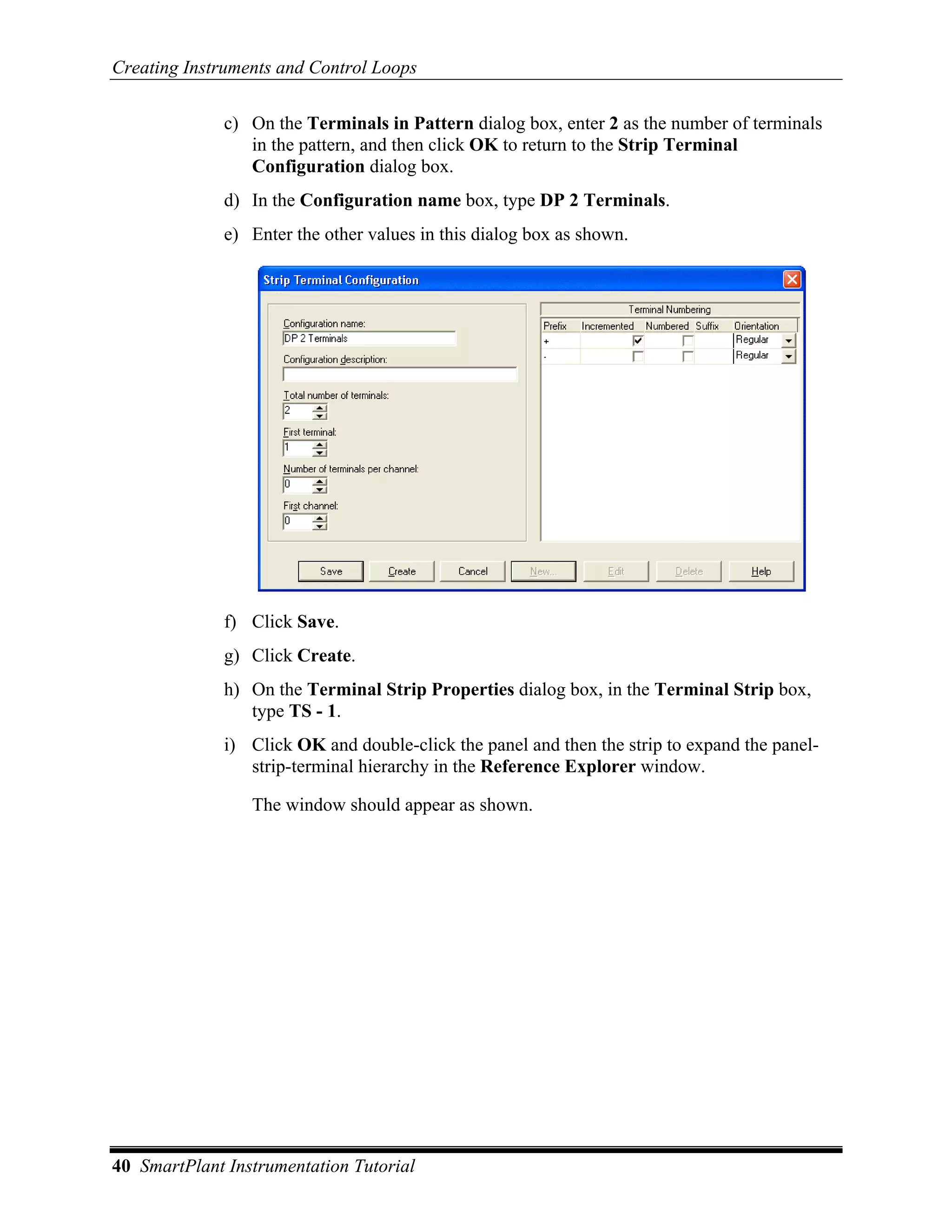 Creating Instruments and Control Loops

              c) On the Terminals in Pattern dialog box, enter 2 as the number of terminals
                 in the pattern, and then click OK to return to the Strip Terminal
                 Configuration dialog box.
              d) In the Configuration name box, type DP 2 Terminals.
              e) Enter the other values in this dialog box as shown.




              f) Click Save.
              g) Click Create.
              h) On the Terminal Strip Properties dialog box, in the Terminal Strip box,
                 type TS - 1.
              i) Click OK and double-click the panel and then the strip to expand the panel-
                 strip-terminal hierarchy in the Reference Explorer window.

                 The window should appear as shown.




40 SmartPlant Instrumentation Tutorial
 
