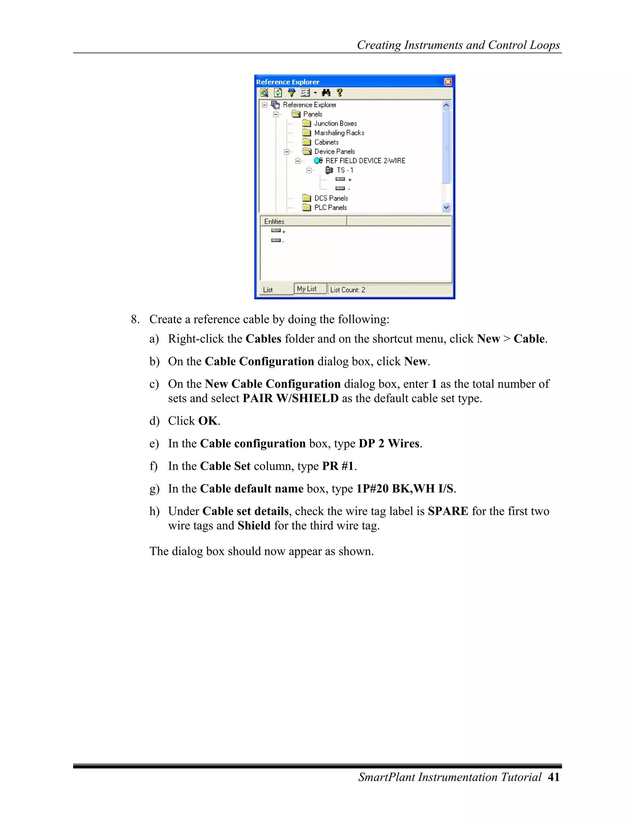 Creating Instruments and Control Loops




8. Create a reference cable by doing the following:
   a) Right-click the Cables folder and on the shortcut menu, click New > Cable.
   b) On the Cable Configuration dialog box, click New.
   c) On the New Cable Configuration dialog box, enter 1 as the total number of
      sets and select PAIR W/SHIELD as the default cable set type.
   d) Click OK.
   e) In the Cable configuration box, type DP 2 Wires.
   f) In the Cable Set column, type PR #1.
   g) In the Cable default name box, type 1P#20 BK,WH I/S.
   h) Under Cable set details, check the wire tag label is SPARE for the first two
      wire tags and Shield for the third wire tag.

   The dialog box should now appear as shown.




                                             SmartPlant Instrumentation Tutorial 41
 