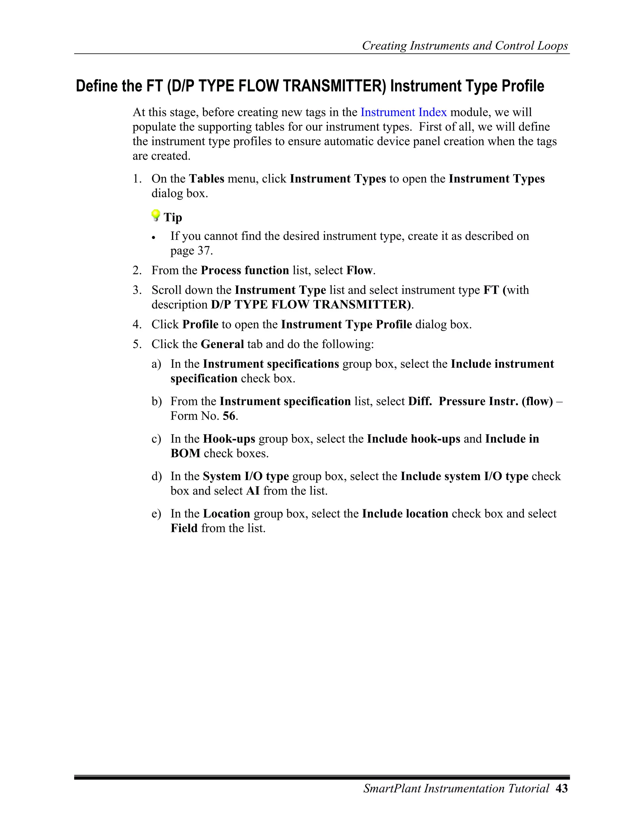 Creating Instruments and Control Loops


Define the FT (D/P TYPE FLOW TRANSMITTER) Instrument Type Profile
       At this stage, before creating new tags in the Instrument Index module, we will
       populate the supporting tables for our instrument types. First of all, we will define
       the instrument type profiles to ensure automatic device panel creation when the tags
       are created.
       1. On the Tables menu, click Instrument Types to open the Instrument Types
          dialog box.
              Tip
          •    If you cannot find the desired instrument type, create it as described on
               page 37.
       2. From the Process function list, select Flow.
       3. Scroll down the Instrument Type list and select instrument type FT (with
          description D/P TYPE FLOW TRANSMITTER).
       4. Click Profile to open the Instrument Type Profile dialog box.
       5. Click the General tab and do the following:
          a) In the Instrument specifications group box, select the Include instrument
             specification check box.
          b) From the Instrument specification list, select Diff. Pressure Instr. (flow) –
             Form No. 56.
          c) In the Hook-ups group box, select the Include hook-ups and Include in
             BOM check boxes.
          d) In the System I/O type group box, select the Include system I/O type check
             box and select AI from the list.
          e) In the Location group box, select the Include location check box and select
             Field from the list.




                                                      SmartPlant Instrumentation Tutorial 43
 
