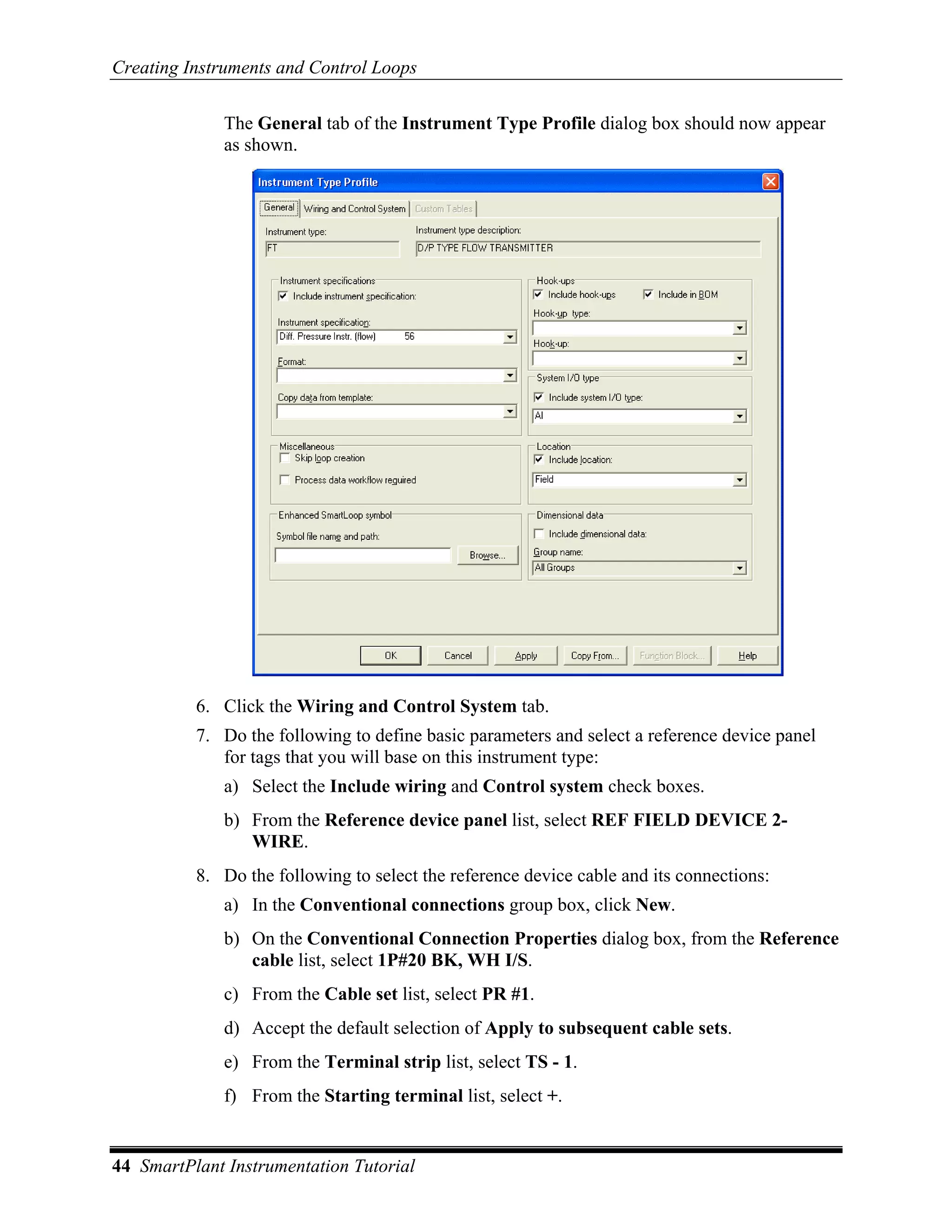 Creating Instruments and Control Loops

              The General tab of the Instrument Type Profile dialog box should now appear
              as shown.




          6. Click the Wiring and Control System tab.
          7. Do the following to define basic parameters and select a reference device panel
             for tags that you will base on this instrument type:
              a) Select the Include wiring and Control system check boxes.
              b) From the Reference device panel list, select REF FIELD DEVICE 2-
                 WIRE.
          8. Do the following to select the reference device cable and its connections:
              a) In the Conventional connections group box, click New.
              b) On the Conventional Connection Properties dialog box, from the Reference
                 cable list, select 1P#20 BK, WH I/S.
              c) From the Cable set list, select PR #1.
              d) Accept the default selection of Apply to subsequent cable sets.
              e) From the Terminal strip list, select TS - 1.
              f) From the Starting terminal list, select +.


44 SmartPlant Instrumentation Tutorial
 