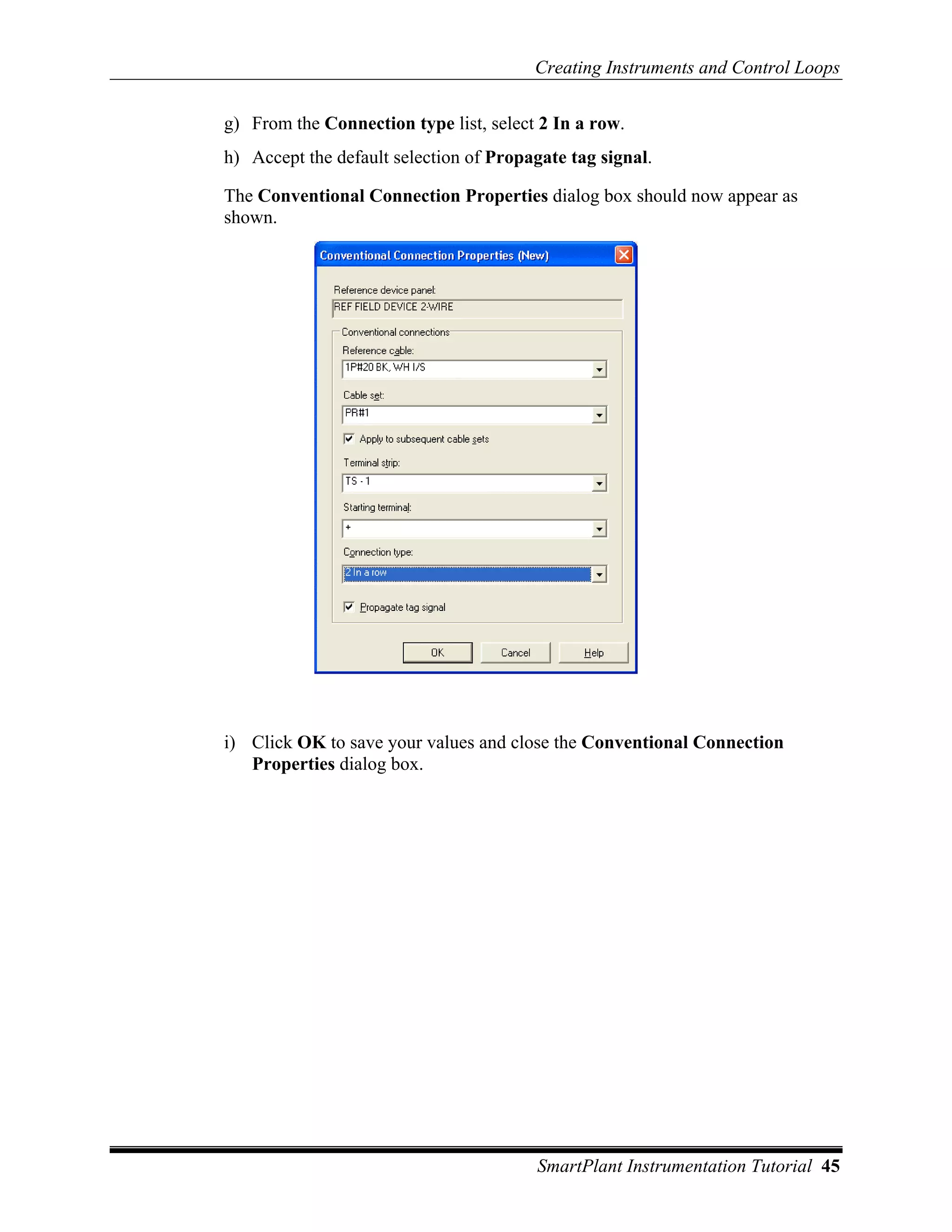 Creating Instruments and Control Loops

g) From the Connection type list, select 2 In a row.
h) Accept the default selection of Propagate tag signal.

The Conventional Connection Properties dialog box should now appear as
shown.




i) Click OK to save your values and close the Conventional Connection
   Properties dialog box.




                                        SmartPlant Instrumentation Tutorial 45
 