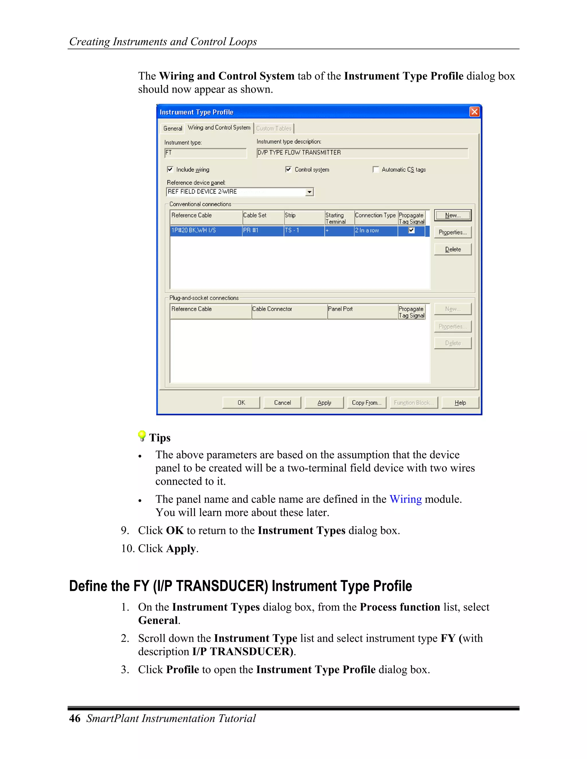 Creating Instruments and Control Loops

              The Wiring and Control System tab of the Instrument Type Profile dialog box
              should now appear as shown.




                  Tips
              •    The above parameters are based on the assumption that the device
                   panel to be created will be a two-terminal field device with two wires
                   connected to it.
              •    The panel name and cable name are defined in the Wiring module.
                   You will learn more about these later.
          9. Click OK to return to the Instrument Types dialog box.
          10. Click Apply.


Define the FY (I/P TRANSDUCER) Instrument Type Profile
          1. On the Instrument Types dialog box, from the Process function list, select
             General.
          2. Scroll down the Instrument Type list and select instrument type FY (with
             description I/P TRANSDUCER).
          3. Click Profile to open the Instrument Type Profile dialog box.



46 SmartPlant Instrumentation Tutorial
 
