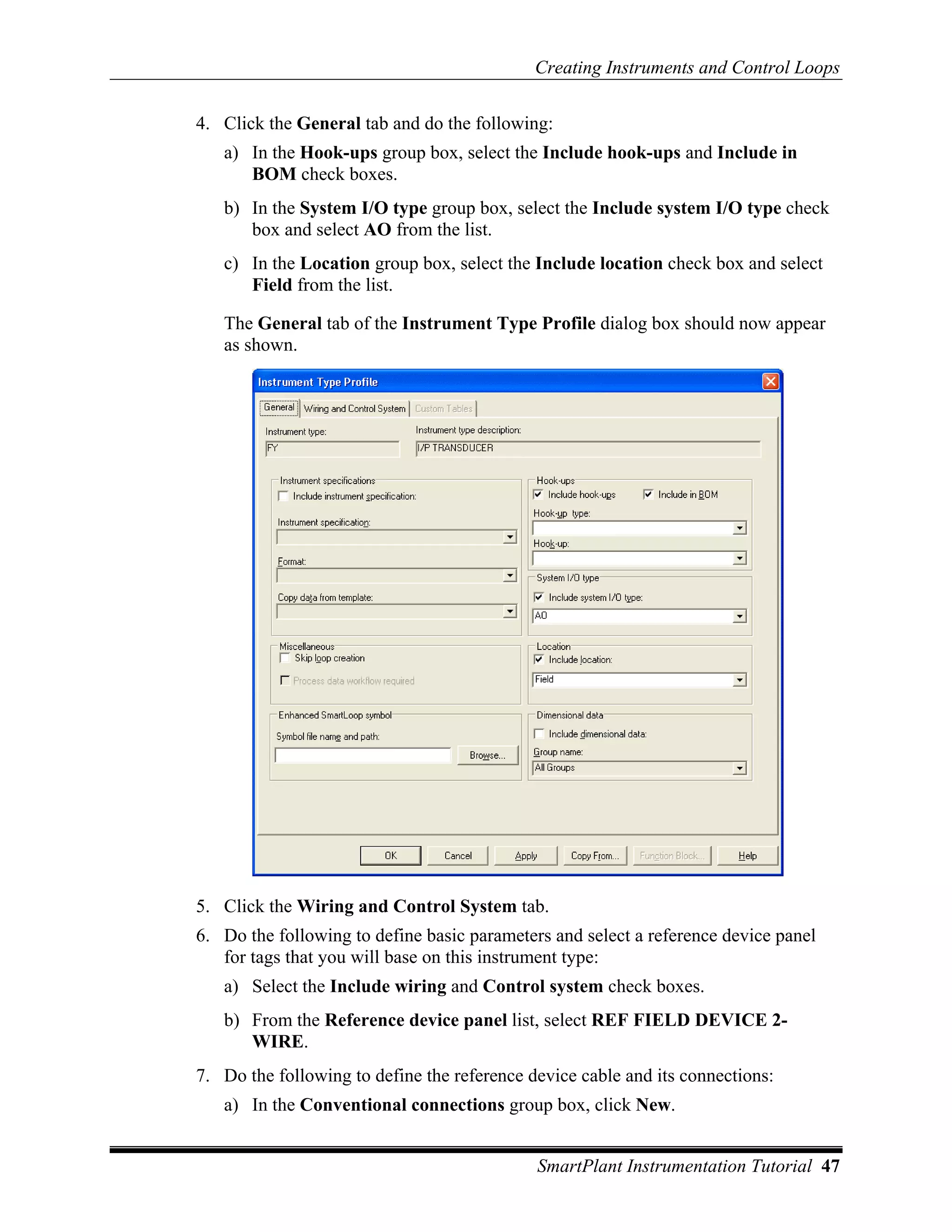 Creating Instruments and Control Loops

4. Click the General tab and do the following:
   a) In the Hook-ups group box, select the Include hook-ups and Include in
      BOM check boxes.
   b) In the System I/O type group box, select the Include system I/O type check
      box and select AO from the list.
   c) In the Location group box, select the Include location check box and select
      Field from the list.

   The General tab of the Instrument Type Profile dialog box should now appear
   as shown.




5. Click the Wiring and Control System tab.
6. Do the following to define basic parameters and select a reference device panel
   for tags that you will base on this instrument type:
   a) Select the Include wiring and Control system check boxes.
   b) From the Reference device panel list, select REF FIELD DEVICE 2-
      WIRE.
7. Do the following to define the reference device cable and its connections:
   a) In the Conventional connections group box, click New.


                                             SmartPlant Instrumentation Tutorial 47
 