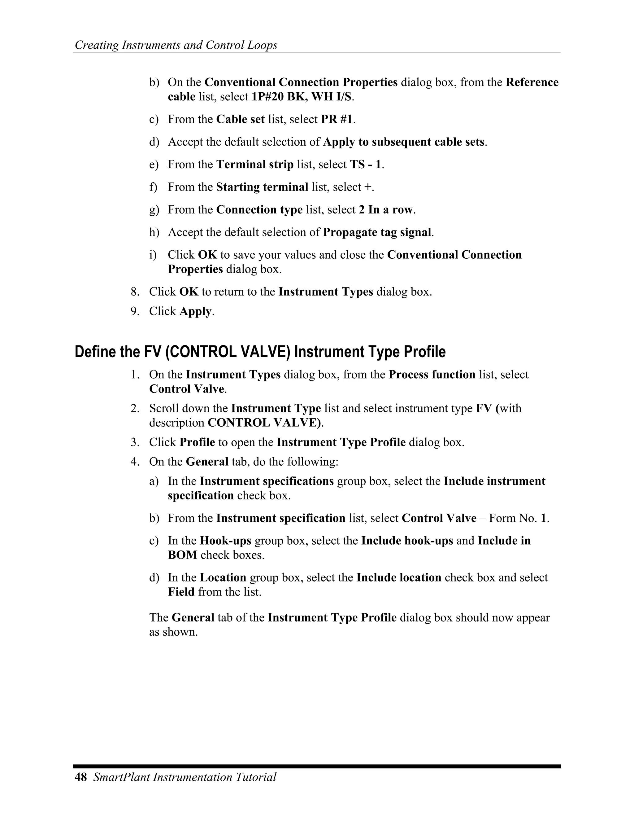 Creating Instruments and Control Loops

              b) On the Conventional Connection Properties dialog box, from the Reference
                 cable list, select 1P#20 BK, WH I/S.
              c) From the Cable set list, select PR #1.
              d) Accept the default selection of Apply to subsequent cable sets.
              e) From the Terminal strip list, select TS - 1.
              f) From the Starting terminal list, select +.
              g) From the Connection type list, select 2 In a row.
              h) Accept the default selection of Propagate tag signal.
              i) Click OK to save your values and close the Conventional Connection
                 Properties dialog box.
          8. Click OK to return to the Instrument Types dialog box.
          9. Click Apply.


Define the FV (CONTROL VALVE) Instrument Type Profile
          1. On the Instrument Types dialog box, from the Process function list, select
             Control Valve.
          2. Scroll down the Instrument Type list and select instrument type FV (with
             description CONTROL VALVE).
          3. Click Profile to open the Instrument Type Profile dialog box.
          4. On the General tab, do the following:
              a) In the Instrument specifications group box, select the Include instrument
                 specification check box.
              b) From the Instrument specification list, select Control Valve – Form No. 1.
              c) In the Hook-ups group box, select the Include hook-ups and Include in
                 BOM check boxes.
              d) In the Location group box, select the Include location check box and select
                 Field from the list.

              The General tab of the Instrument Type Profile dialog box should now appear
              as shown.




48 SmartPlant Instrumentation Tutorial
 