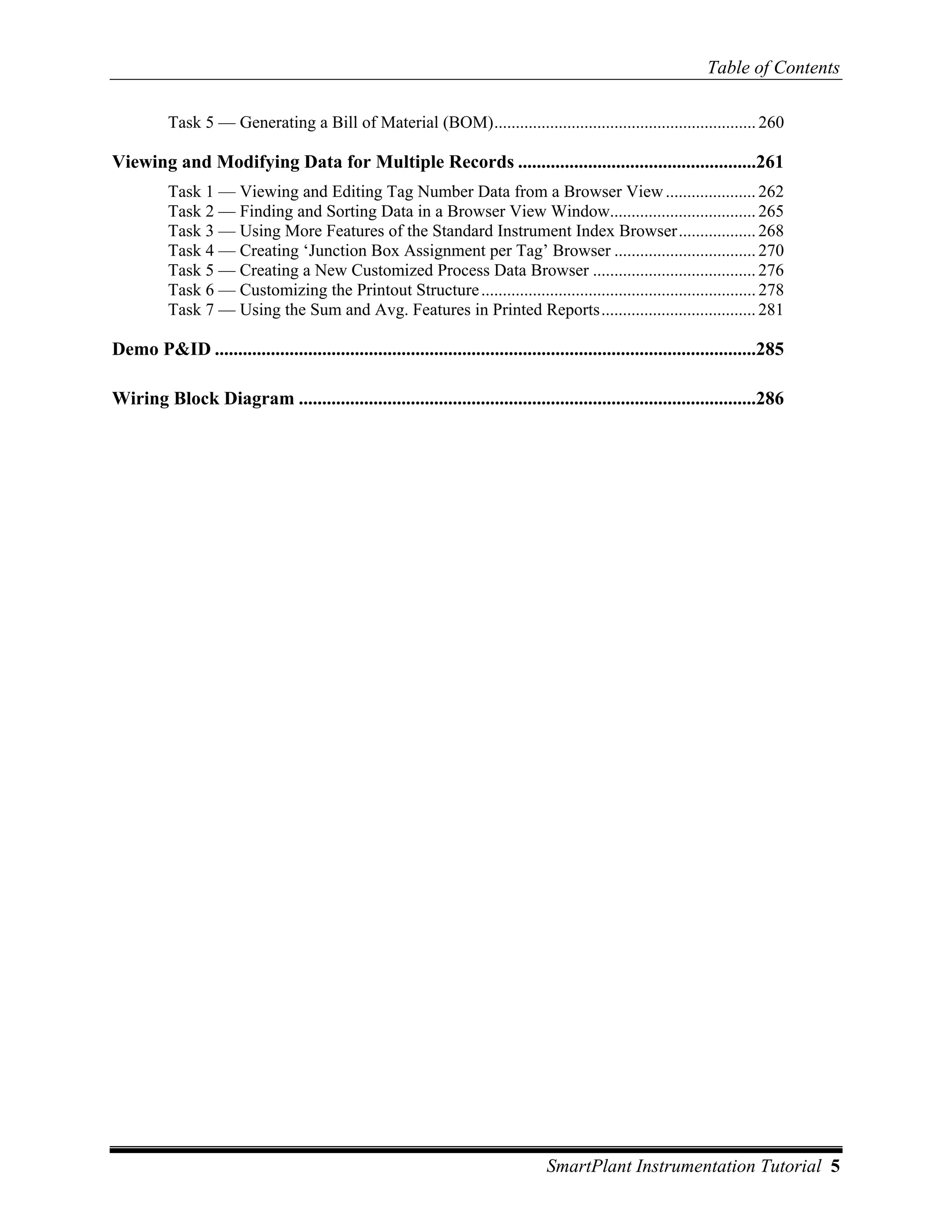 Table of Contents

          Task 5 — Generating a Bill of Material (BOM)............................................................. 260

Viewing and Modifying Data for Multiple Records ...................................................261
          Task 1 — Viewing and Editing Tag Number Data from a Browser View ..................... 262
          Task 2 — Finding and Sorting Data in a Browser View Window.................................. 265
          Task 3 — Using More Features of the Standard Instrument Index Browser.................. 268
          Task 4 — Creating ‘Junction Box Assignment per Tag’ Browser ................................. 270
          Task 5 — Creating a New Customized Process Data Browser ...................................... 276
          Task 6 — Customizing the Printout Structure ................................................................ 278
          Task 7 — Using the Sum and Avg. Features in Printed Reports.................................... 281

Demo P&ID ....................................................................................................................285

Wiring Block Diagram ..................................................................................................286




                                                                                   SmartPlant Instrumentation Tutorial 5
 