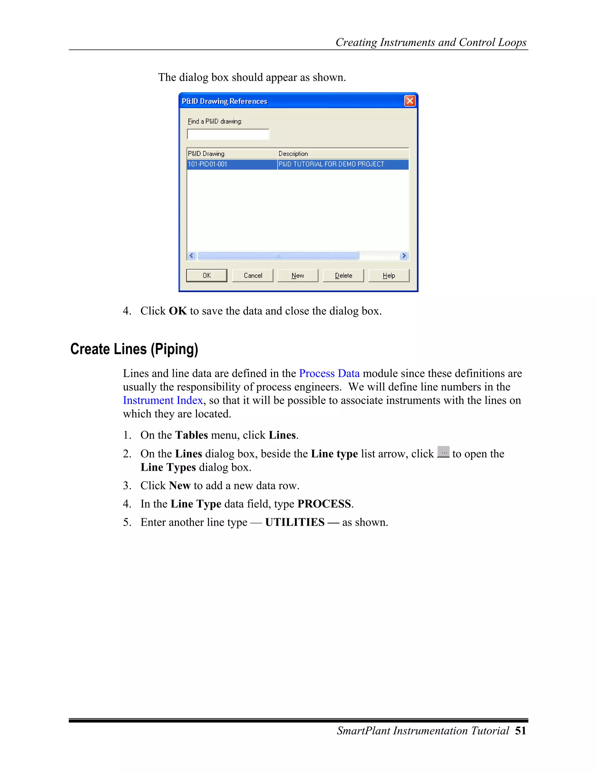 Creating Instruments and Control Loops

               The dialog box should appear as shown.




        4. Click OK to save the data and close the dialog box.


Create Lines (Piping)
        Lines and line data are defined in the Process Data module since these definitions are
        usually the responsibility of process engineers. We will define line numbers in the
        Instrument Index, so that it will be possible to associate instruments with the lines on
        which they are located.
        1. On the Tables menu, click Lines.
        2. On the Lines dialog box, beside the Line type list arrow, click      to open the
           Line Types dialog box.
        3. Click New to add a new data row.
        4. In the Line Type data field, type PROCESS.
        5. Enter another line type — UTILITIES — as shown.




                                                       SmartPlant Instrumentation Tutorial 51
 
