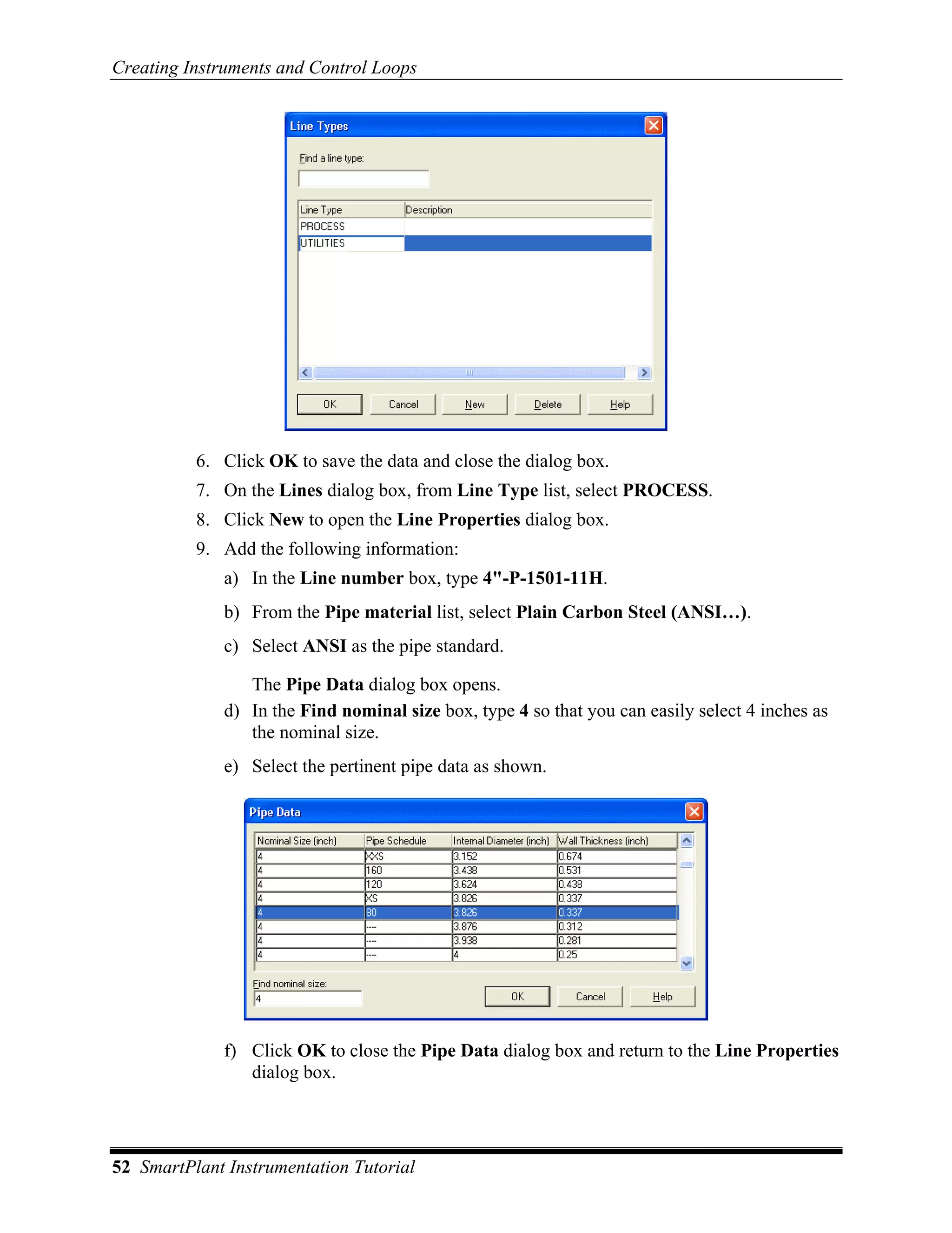 Creating Instruments and Control Loops




          6. Click OK to save the data and close the dialog box.
          7. On the Lines dialog box, from Line Type list, select PROCESS.
          8. Click New to open the Line Properties dialog box.
          9. Add the following information:
              a) In the Line number box, type 4"-P-1501-11H.
              b) From the Pipe material list, select Plain Carbon Steel (ANSI…).
              c) Select ANSI as the pipe standard.

                 The Pipe Data dialog box opens.
              d) In the Find nominal size box, type 4 so that you can easily select 4 inches as
                 the nominal size.
              e) Select the pertinent pipe data as shown.




              f) Click OK to close the Pipe Data dialog box and return to the Line Properties
                 dialog box.




52 SmartPlant Instrumentation Tutorial
 