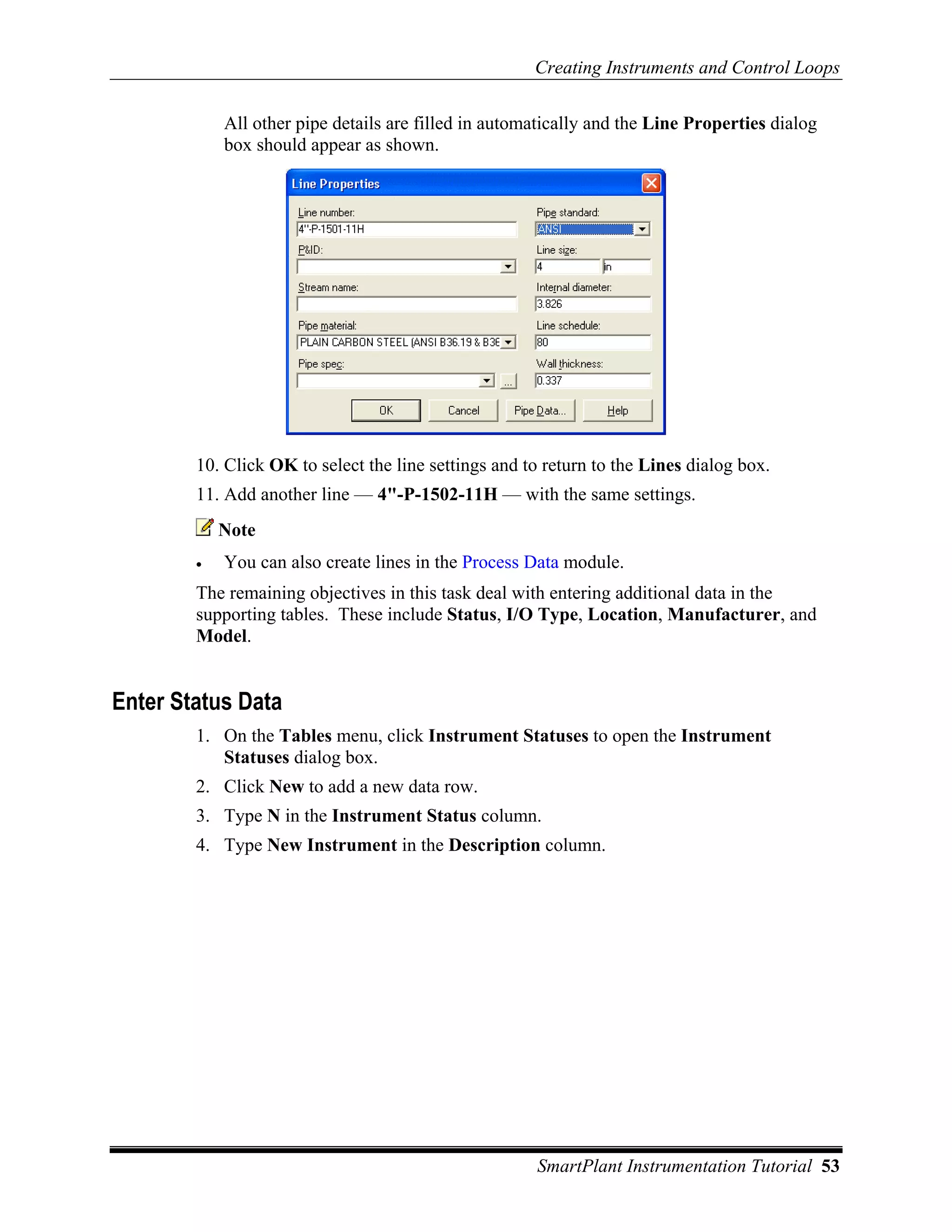 Creating Instruments and Control Loops

            All other pipe details are filled in automatically and the Line Properties dialog
            box should appear as shown.




        10. Click OK to select the line settings and to return to the Lines dialog box.
        11. Add another line — 4"-P-1502-11H — with the same settings.
            Note
        •   You can also create lines in the Process Data module.
        The remaining objectives in this task deal with entering additional data in the
        supporting tables. These include Status, I/O Type, Location, Manufacturer, and
        Model.


Enter Status Data
        1. On the Tables menu, click Instrument Statuses to open the Instrument
           Statuses dialog box.
        2. Click New to add a new data row.
        3. Type N in the Instrument Status column.
        4. Type New Instrument in the Description column.




                                                      SmartPlant Instrumentation Tutorial 53
 
