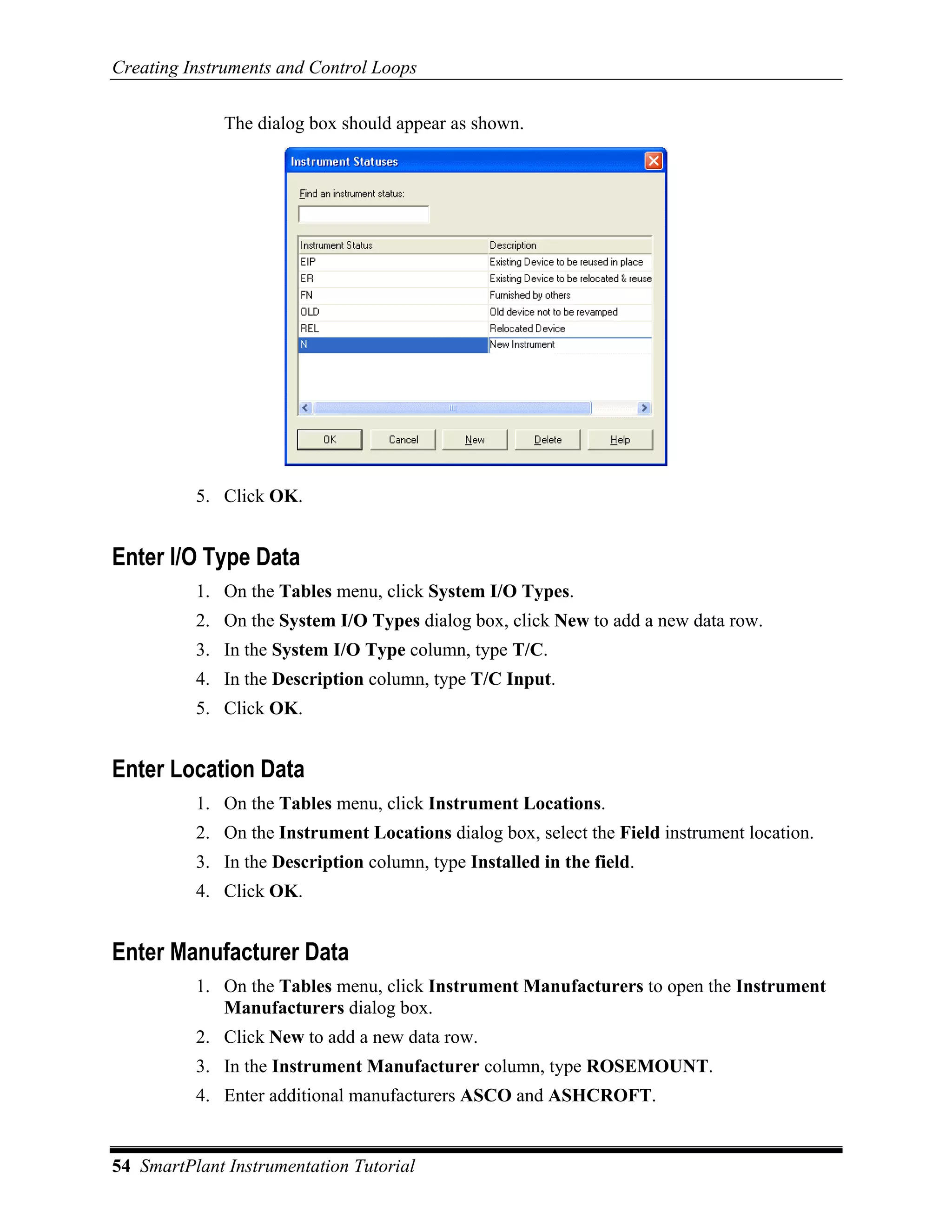 Creating Instruments and Control Loops

              The dialog box should appear as shown.




          5. Click OK.


Enter I/O Type Data
          1. On the Tables menu, click System I/O Types.
          2. On the System I/O Types dialog box, click New to add a new data row.
          3. In the System I/O Type column, type T/C.
          4. In the Description column, type T/C Input.
          5. Click OK.


Enter Location Data
          1. On the Tables menu, click Instrument Locations.
          2. On the Instrument Locations dialog box, select the Field instrument location.
          3. In the Description column, type Installed in the field.
          4. Click OK.


Enter Manufacturer Data
          1. On the Tables menu, click Instrument Manufacturers to open the Instrument
             Manufacturers dialog box.
          2. Click New to add a new data row.
          3. In the Instrument Manufacturer column, type ROSEMOUNT.
          4. Enter additional manufacturers ASCO and ASHCROFT.


54 SmartPlant Instrumentation Tutorial
 
