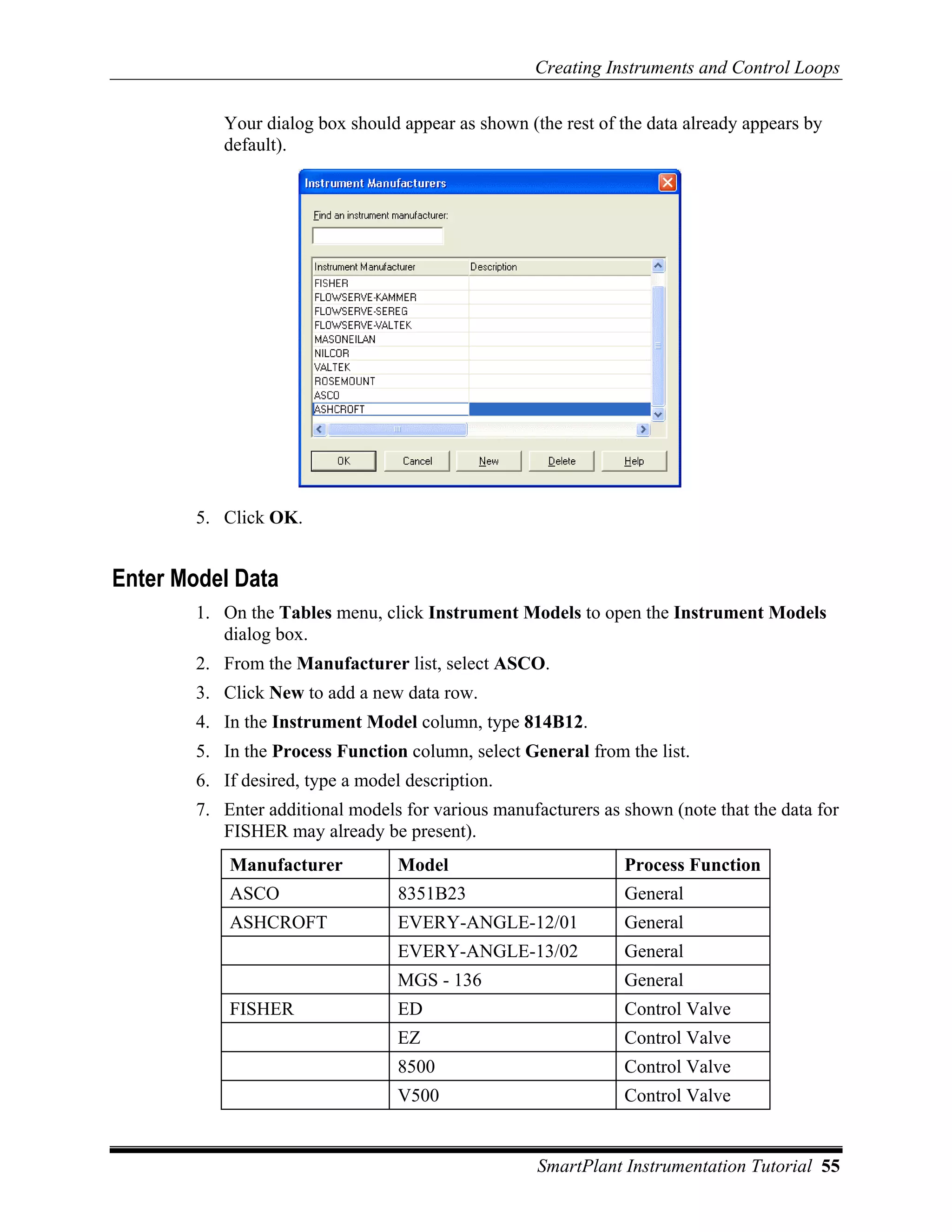Creating Instruments and Control Loops

           Your dialog box should appear as shown (the rest of the data already appears by
           default).




        5. Click OK.


Enter Model Data
        1. On the Tables menu, click Instrument Models to open the Instrument Models
           dialog box.
        2. From the Manufacturer list, select ASCO.
        3. Click New to add a new data row.
        4. In the Instrument Model column, type 814B12.
        5. In the Process Function column, select General from the list.
        6. If desired, type a model description.
        7. Enter additional models for various manufacturers as shown (note that the data for
           FISHER may already be present).
            Manufacturer           Model                        Process Function
            ASCO                   8351B23                      General
            ASHCROFT               EVERY-ANGLE-12/01            General
                                   EVERY-ANGLE-13/02            General
                                   MGS - 136                    General
            FISHER                 ED                           Control Valve
                                   EZ                           Control Valve
                                   8500                         Control Valve
                                   V500                         Control Valve


                                                     SmartPlant Instrumentation Tutorial 55
 