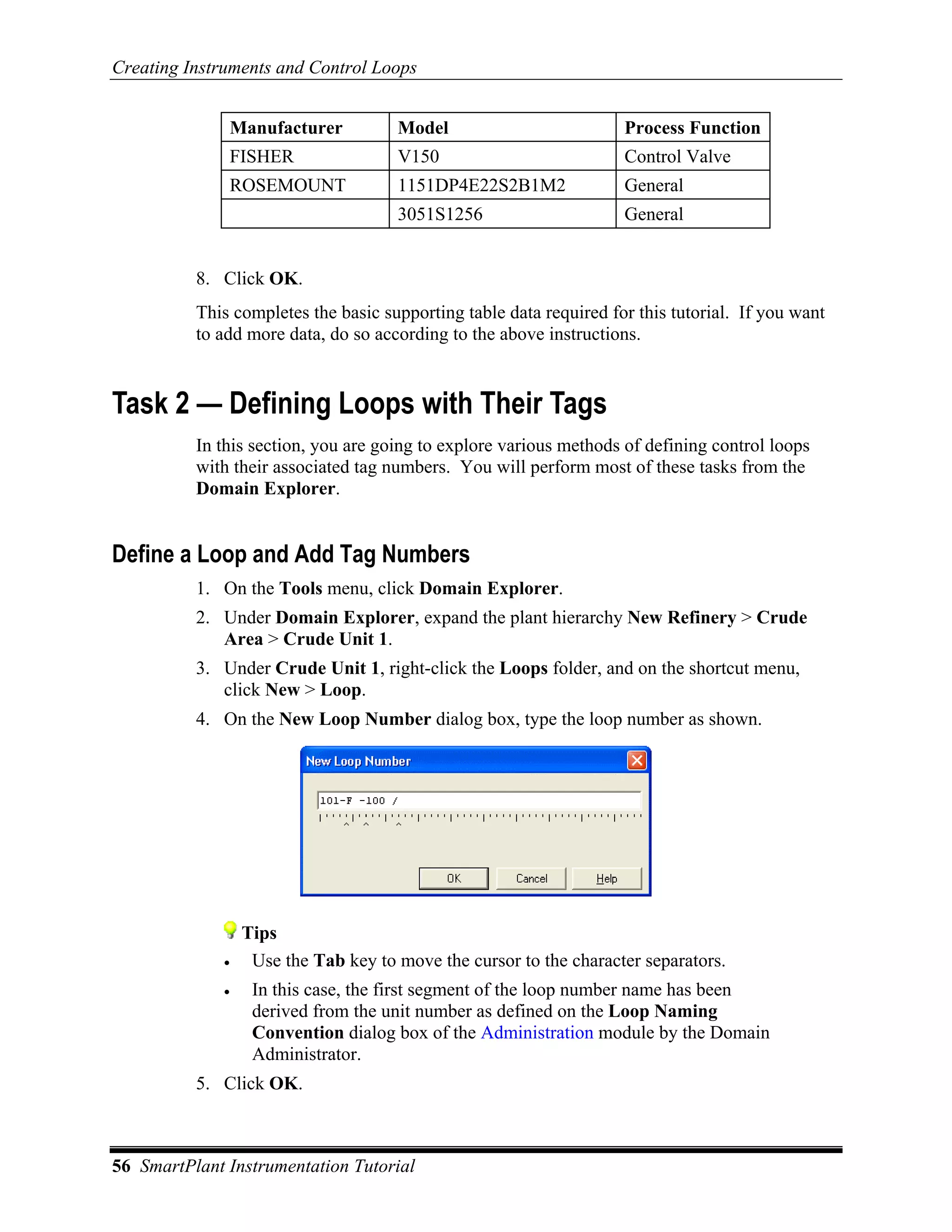 Creating Instruments and Control Loops


              Manufacturer            Model                         Process Function
              FISHER                  V150                          Control Valve
              ROSEMOUNT               1151DP4E22S2B1M2              General
                                      3051S1256                     General


          8. Click OK.
          This completes the basic supporting table data required for this tutorial. If you want
          to add more data, do so according to the above instructions.


Task 2 — Defining Loops with Their Tags
          In this section, you are going to explore various methods of defining control loops
          with their associated tag numbers. You will perform most of these tasks from the
          Domain Explorer.


Define a Loop and Add Tag Numbers
          1. On the Tools menu, click Domain Explorer.
          2. Under Domain Explorer, expand the plant hierarchy New Refinery > Crude
             Area > Crude Unit 1.
          3. Under Crude Unit 1, right-click the Loops folder, and on the shortcut menu,
             click New > Loop.
          4. On the New Loop Number dialog box, type the loop number as shown.




                  Tips
              •    Use the Tab key to move the cursor to the character separators.
              •    In this case, the first segment of the loop number name has been
                   derived from the unit number as defined on the Loop Naming
                   Convention dialog box of the Administration module by the Domain
                   Administrator.
          5. Click OK.



56 SmartPlant Instrumentation Tutorial
 