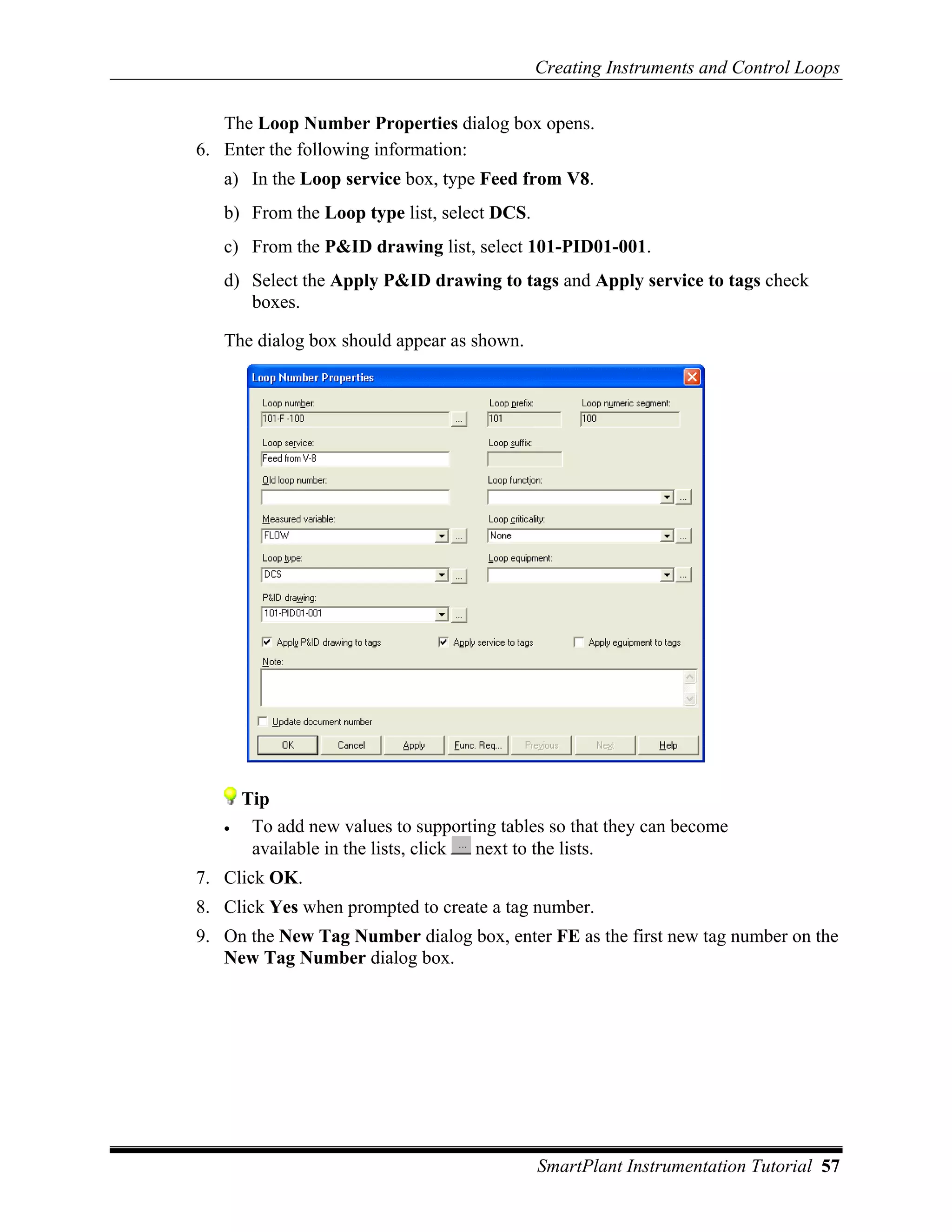Creating Instruments and Control Loops

   The Loop Number Properties dialog box opens.
6. Enter the following information:
   a) In the Loop service box, type Feed from V8.
   b) From the Loop type list, select DCS.
   c) From the P&ID drawing list, select 101-PID01-001.
   d) Select the Apply P&ID drawing to tags and Apply service to tags check
      boxes.

   The dialog box should appear as shown.




       Tip
   •    To add new values to supporting tables so that they can become
        available in the lists, click next to the lists.
7. Click OK.
8. Click Yes when prompted to create a tag number.
9. On the New Tag Number dialog box, enter FE as the first new tag number on the
   New Tag Number dialog box.




                                             SmartPlant Instrumentation Tutorial 57
 