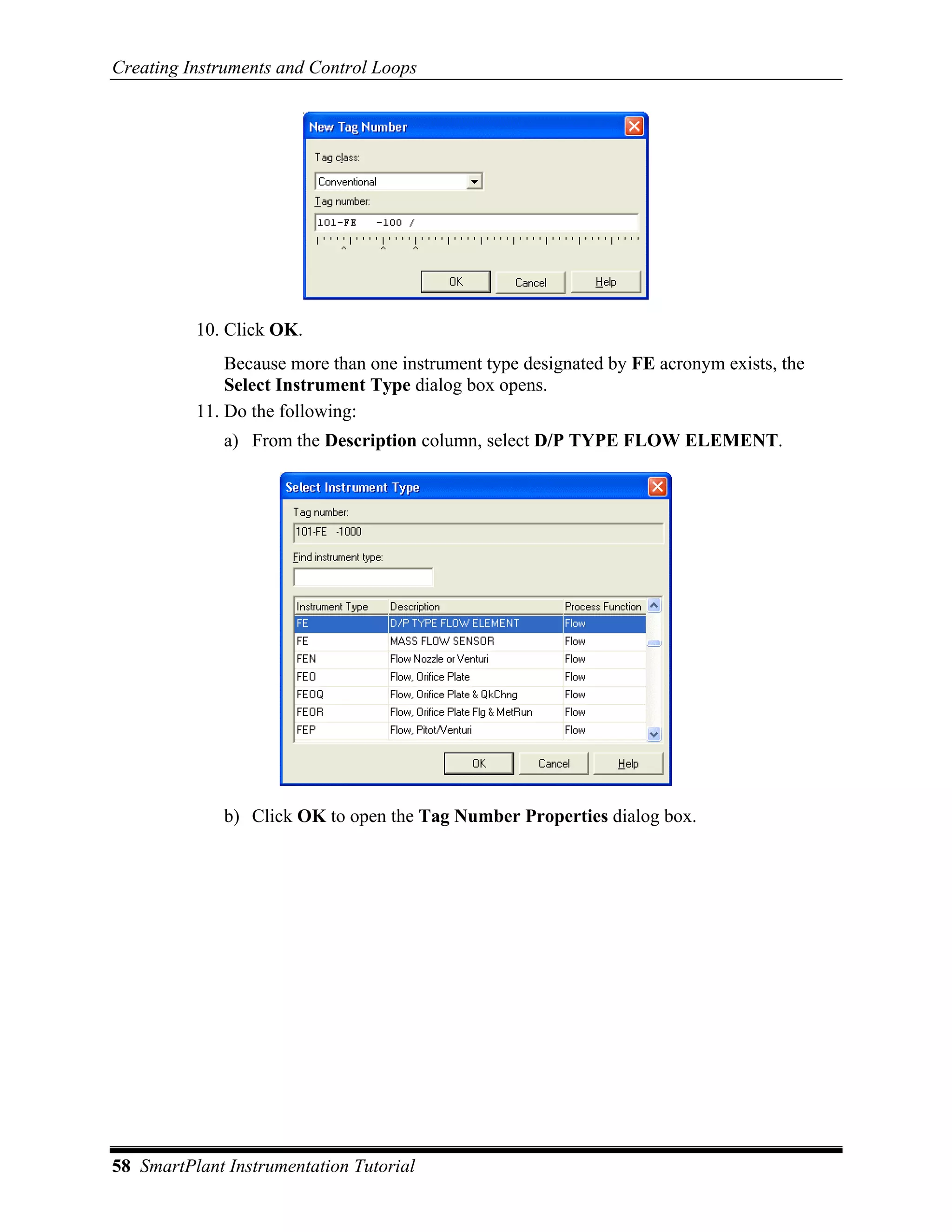 Creating Instruments and Control Loops




          10. Click OK.
              Because more than one instrument type designated by FE acronym exists, the
              Select Instrument Type dialog box opens.
          11. Do the following:
              a) From the Description column, select D/P TYPE FLOW ELEMENT.




              b) Click OK to open the Tag Number Properties dialog box.




58 SmartPlant Instrumentation Tutorial
 