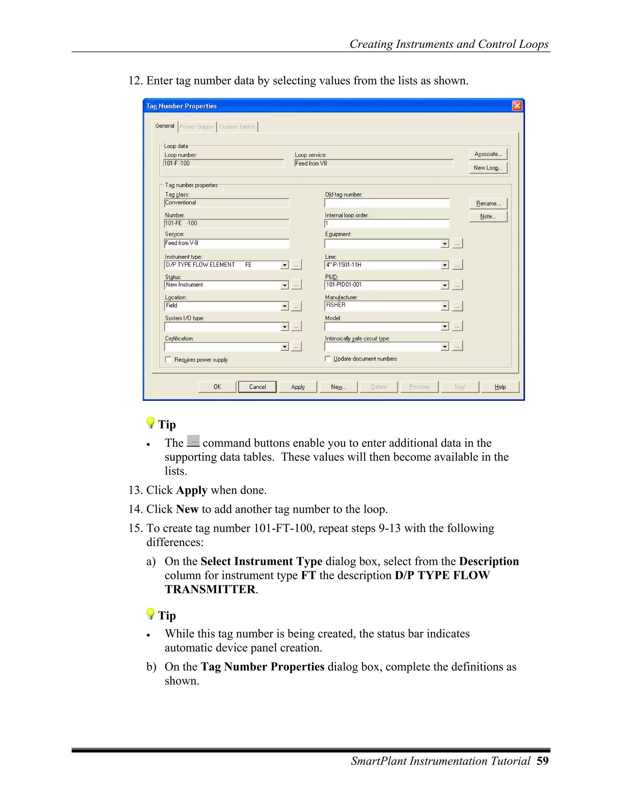 Creating Instruments and Control Loops

12. Enter tag number data by selecting values from the lists as shown.




       Tip
   •    The    command buttons enable you to enter additional data in the
        supporting data tables. These values will then become available in the
        lists.
13. Click Apply when done.
14. Click New to add another tag number to the loop.
15. To create tag number 101-FT-100, repeat steps 9-13 with the following
    differences:
   a) On the Select Instrument Type dialog box, select from the Description
      column for instrument type FT the description D/P TYPE FLOW
      TRANSMITTER.

       Tip
   •    While this tag number is being created, the status bar indicates
        automatic device panel creation.
   b) On the Tag Number Properties dialog box, complete the definitions as
      shown.




                                               SmartPlant Instrumentation Tutorial 59
 