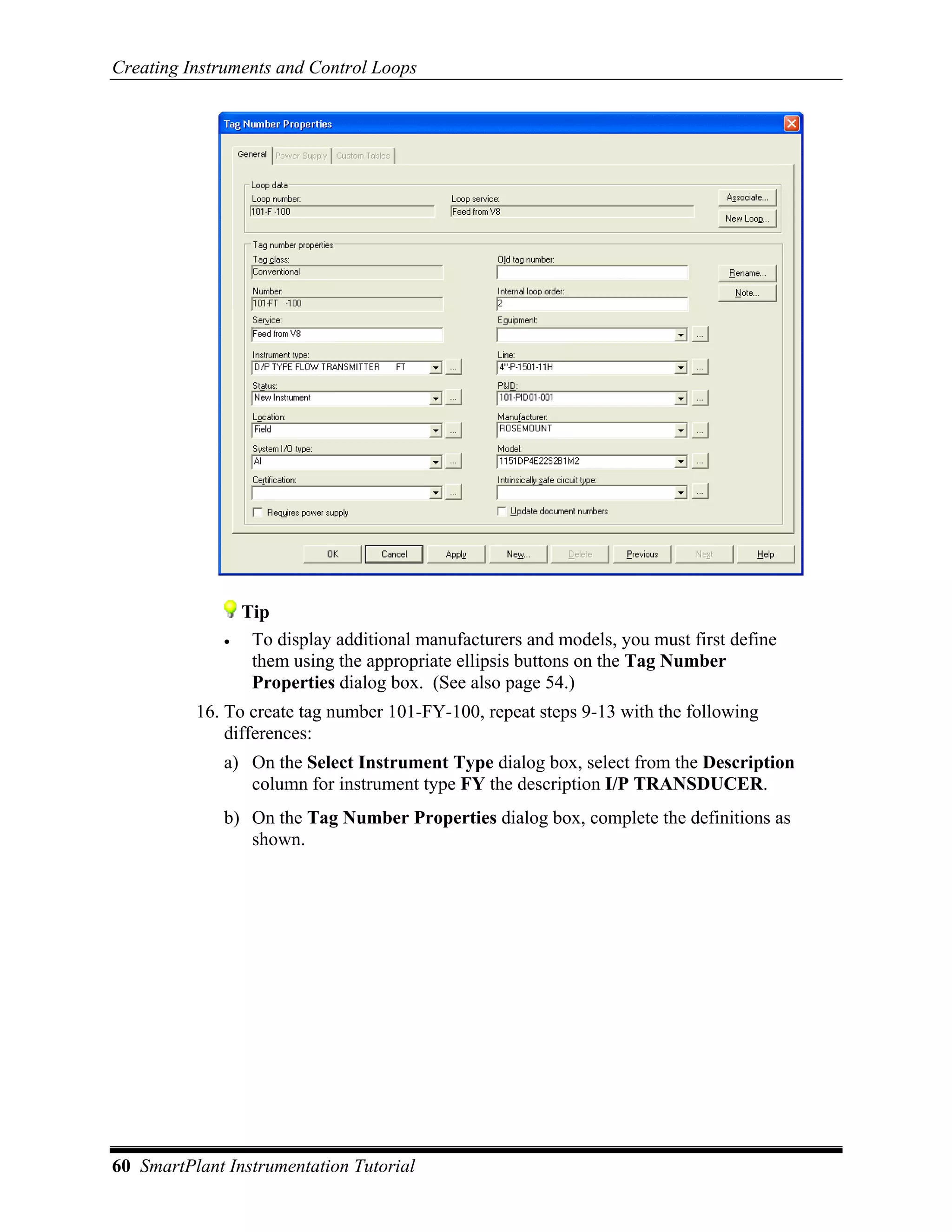 Creating Instruments and Control Loops




                  Tip
              •    To display additional manufacturers and models, you must first define
                   them using the appropriate ellipsis buttons on the Tag Number
                   Properties dialog box. (See also page 54.)
          16. To create tag number 101-FY-100, repeat steps 9-13 with the following
              differences:
              a) On the Select Instrument Type dialog box, select from the Description
                 column for instrument type FY the description I/P TRANSDUCER.
              b) On the Tag Number Properties dialog box, complete the definitions as
                 shown.




60 SmartPlant Instrumentation Tutorial
 